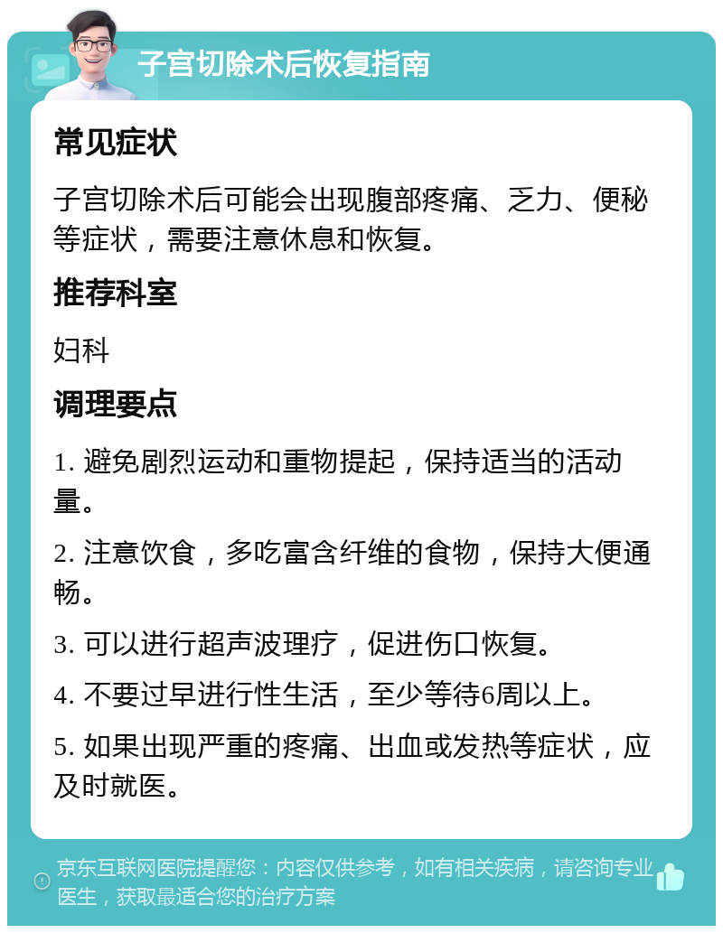 子宫切除术后恢复指南 常见症状 子宫切除术后可能会出现腹部疼痛、乏力、便秘等症状，需要注意休息和恢复。 推荐科室 妇科 调理要点 1. 避免剧烈运动和重物提起，保持适当的活动量。 2. 注意饮食，多吃富含纤维的食物，保持大便通畅。 3. 可以进行超声波理疗，促进伤口恢复。 4. 不要过早进行性生活，至少等待6周以上。 5. 如果出现严重的疼痛、出血或发热等症状，应及时就医。