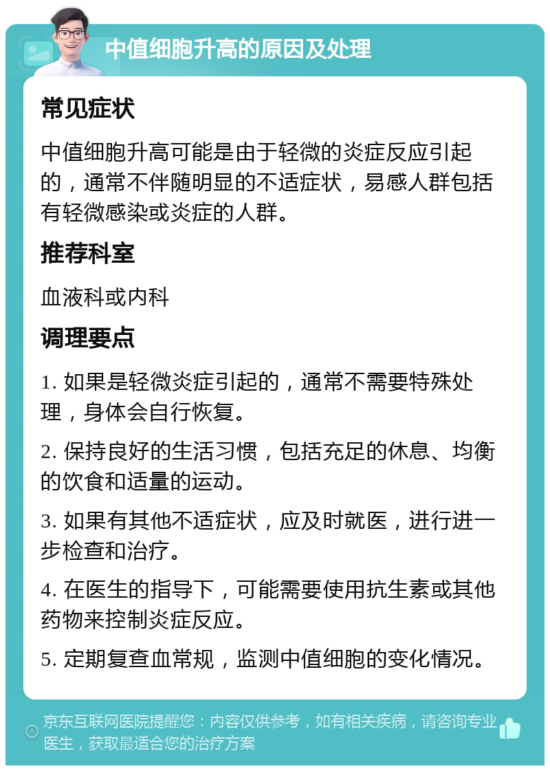 中值细胞升高的原因及处理 常见症状 中值细胞升高可能是由于轻微的炎症反应引起的，通常不伴随明显的不适症状，易感人群包括有轻微感染或炎症的人群。 推荐科室 血液科或内科 调理要点 1. 如果是轻微炎症引起的，通常不需要特殊处理，身体会自行恢复。 2. 保持良好的生活习惯，包括充足的休息、均衡的饮食和适量的运动。 3. 如果有其他不适症状，应及时就医，进行进一步检查和治疗。 4. 在医生的指导下，可能需要使用抗生素或其他药物来控制炎症反应。 5. 定期复查血常规，监测中值细胞的变化情况。