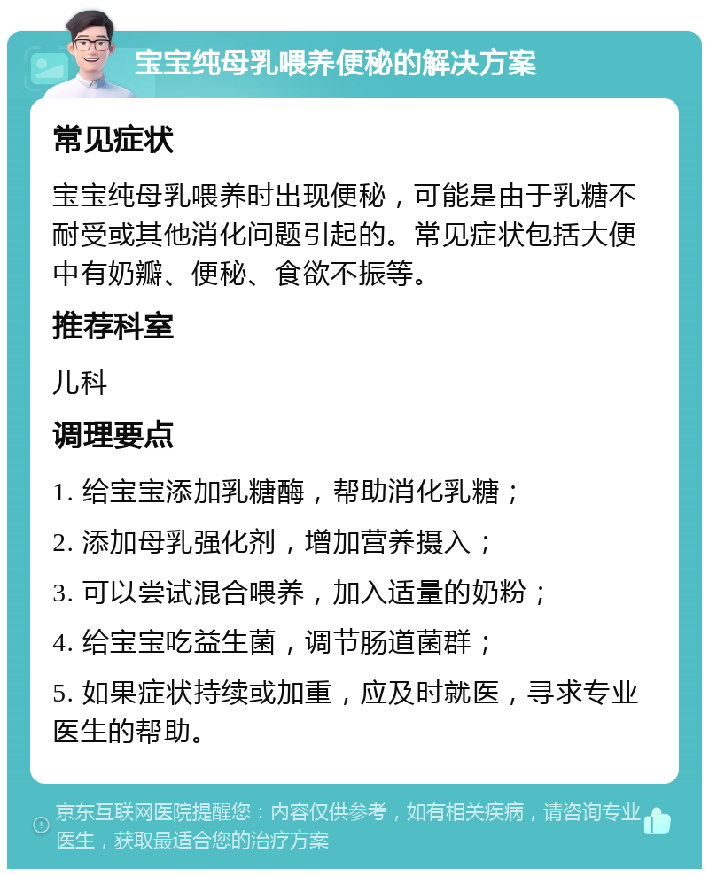 宝宝纯母乳喂养便秘的解决方案 常见症状 宝宝纯母乳喂养时出现便秘，可能是由于乳糖不耐受或其他消化问题引起的。常见症状包括大便中有奶瓣、便秘、食欲不振等。 推荐科室 儿科 调理要点 1. 给宝宝添加乳糖酶，帮助消化乳糖； 2. 添加母乳强化剂，增加营养摄入； 3. 可以尝试混合喂养，加入适量的奶粉； 4. 给宝宝吃益生菌，调节肠道菌群； 5. 如果症状持续或加重，应及时就医，寻求专业医生的帮助。