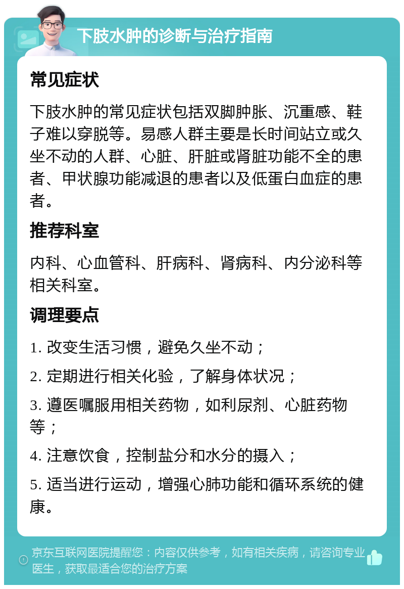 下肢水肿的诊断与治疗指南 常见症状 下肢水肿的常见症状包括双脚肿胀、沉重感、鞋子难以穿脱等。易感人群主要是长时间站立或久坐不动的人群、心脏、肝脏或肾脏功能不全的患者、甲状腺功能减退的患者以及低蛋白血症的患者。 推荐科室 内科、心血管科、肝病科、肾病科、内分泌科等相关科室。 调理要点 1. 改变生活习惯，避免久坐不动； 2. 定期进行相关化验，了解身体状况； 3. 遵医嘱服用相关药物，如利尿剂、心脏药物等； 4. 注意饮食，控制盐分和水分的摄入； 5. 适当进行运动，增强心肺功能和循环系统的健康。