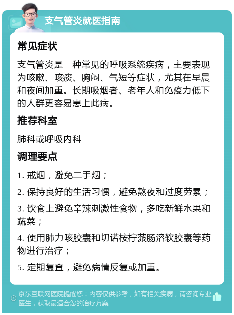 支气管炎就医指南 常见症状 支气管炎是一种常见的呼吸系统疾病，主要表现为咳嗽、咳痰、胸闷、气短等症状，尤其在早晨和夜间加重。长期吸烟者、老年人和免疫力低下的人群更容易患上此病。 推荐科室 肺科或呼吸内科 调理要点 1. 戒烟，避免二手烟； 2. 保持良好的生活习惯，避免熬夜和过度劳累； 3. 饮食上避免辛辣刺激性食物，多吃新鲜水果和蔬菜； 4. 使用肺力咳胶囊和切诺桉柠蒎肠溶软胶囊等药物进行治疗； 5. 定期复查，避免病情反复或加重。