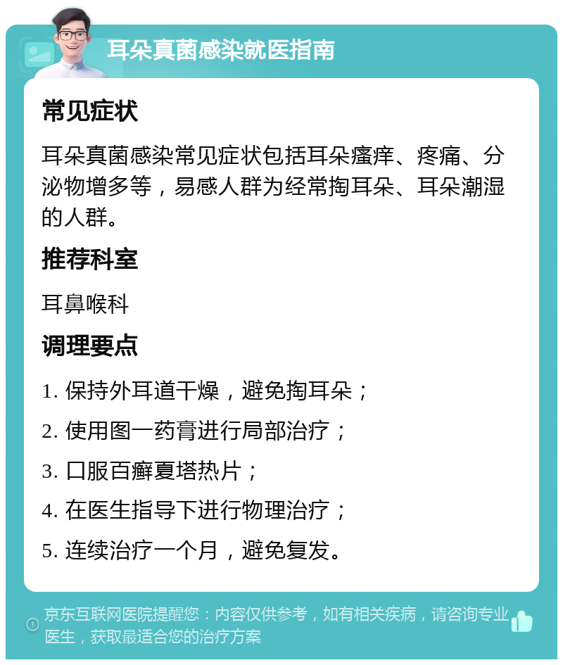 耳朵真菌感染就医指南 常见症状 耳朵真菌感染常见症状包括耳朵瘙痒、疼痛、分泌物增多等，易感人群为经常掏耳朵、耳朵潮湿的人群。 推荐科室 耳鼻喉科 调理要点 1. 保持外耳道干燥，避免掏耳朵； 2. 使用图一药膏进行局部治疗； 3. 口服百癣夏塔热片； 4. 在医生指导下进行物理治疗； 5. 连续治疗一个月，避免复发。