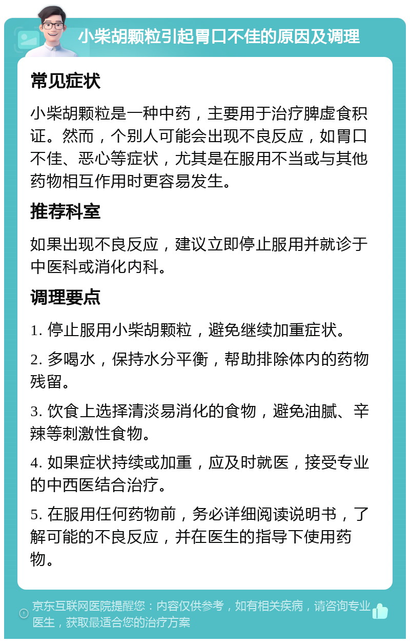 小柴胡颗粒引起胃口不佳的原因及调理 常见症状 小柴胡颗粒是一种中药，主要用于治疗脾虚食积证。然而，个别人可能会出现不良反应，如胃口不佳、恶心等症状，尤其是在服用不当或与其他药物相互作用时更容易发生。 推荐科室 如果出现不良反应，建议立即停止服用并就诊于中医科或消化内科。 调理要点 1. 停止服用小柴胡颗粒，避免继续加重症状。 2. 多喝水，保持水分平衡，帮助排除体内的药物残留。 3. 饮食上选择清淡易消化的食物，避免油腻、辛辣等刺激性食物。 4. 如果症状持续或加重，应及时就医，接受专业的中西医结合治疗。 5. 在服用任何药物前，务必详细阅读说明书，了解可能的不良反应，并在医生的指导下使用药物。