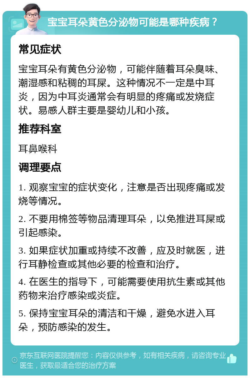 宝宝耳朵黄色分泌物可能是哪种疾病？ 常见症状 宝宝耳朵有黄色分泌物，可能伴随着耳朵臭味、潮湿感和粘稠的耳屎。这种情况不一定是中耳炎，因为中耳炎通常会有明显的疼痛或发烧症状。易感人群主要是婴幼儿和小孩。 推荐科室 耳鼻喉科 调理要点 1. 观察宝宝的症状变化，注意是否出现疼痛或发烧等情况。 2. 不要用棉签等物品清理耳朵，以免推进耳屎或引起感染。 3. 如果症状加重或持续不改善，应及时就医，进行耳静检查或其他必要的检查和治疗。 4. 在医生的指导下，可能需要使用抗生素或其他药物来治疗感染或炎症。 5. 保持宝宝耳朵的清洁和干燥，避免水进入耳朵，预防感染的发生。