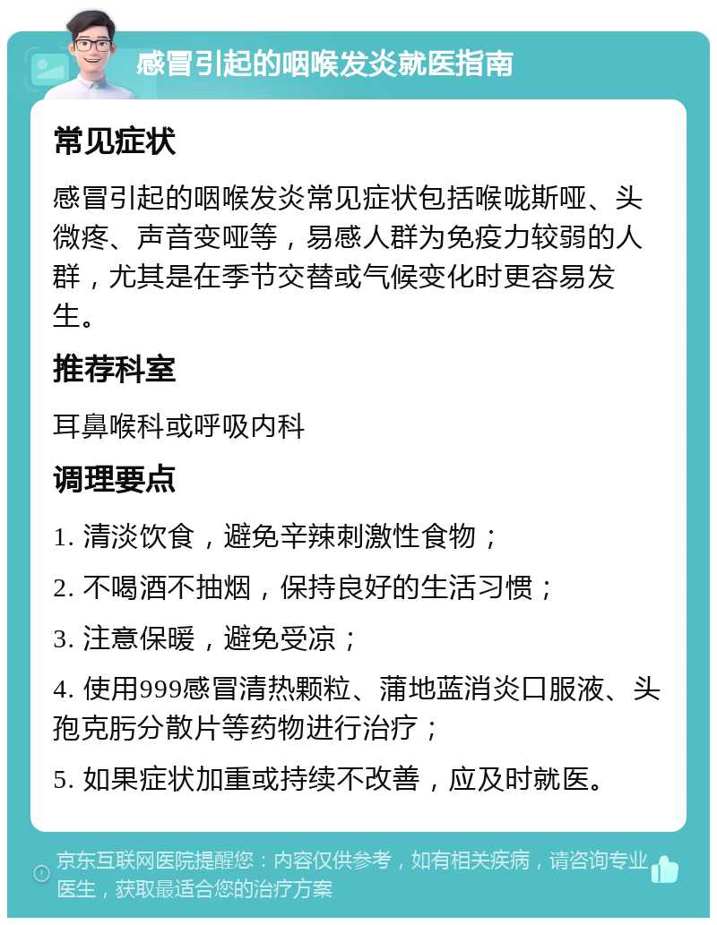 感冒引起的咽喉发炎就医指南 常见症状 感冒引起的咽喉发炎常见症状包括喉咙斯哑、头微疼、声音变哑等，易感人群为免疫力较弱的人群，尤其是在季节交替或气候变化时更容易发生。 推荐科室 耳鼻喉科或呼吸内科 调理要点 1. 清淡饮食，避免辛辣刺激性食物； 2. 不喝酒不抽烟，保持良好的生活习惯； 3. 注意保暖，避免受凉； 4. 使用999感冒清热颗粒、蒲地蓝消炎口服液、头孢克肟分散片等药物进行治疗； 5. 如果症状加重或持续不改善，应及时就医。