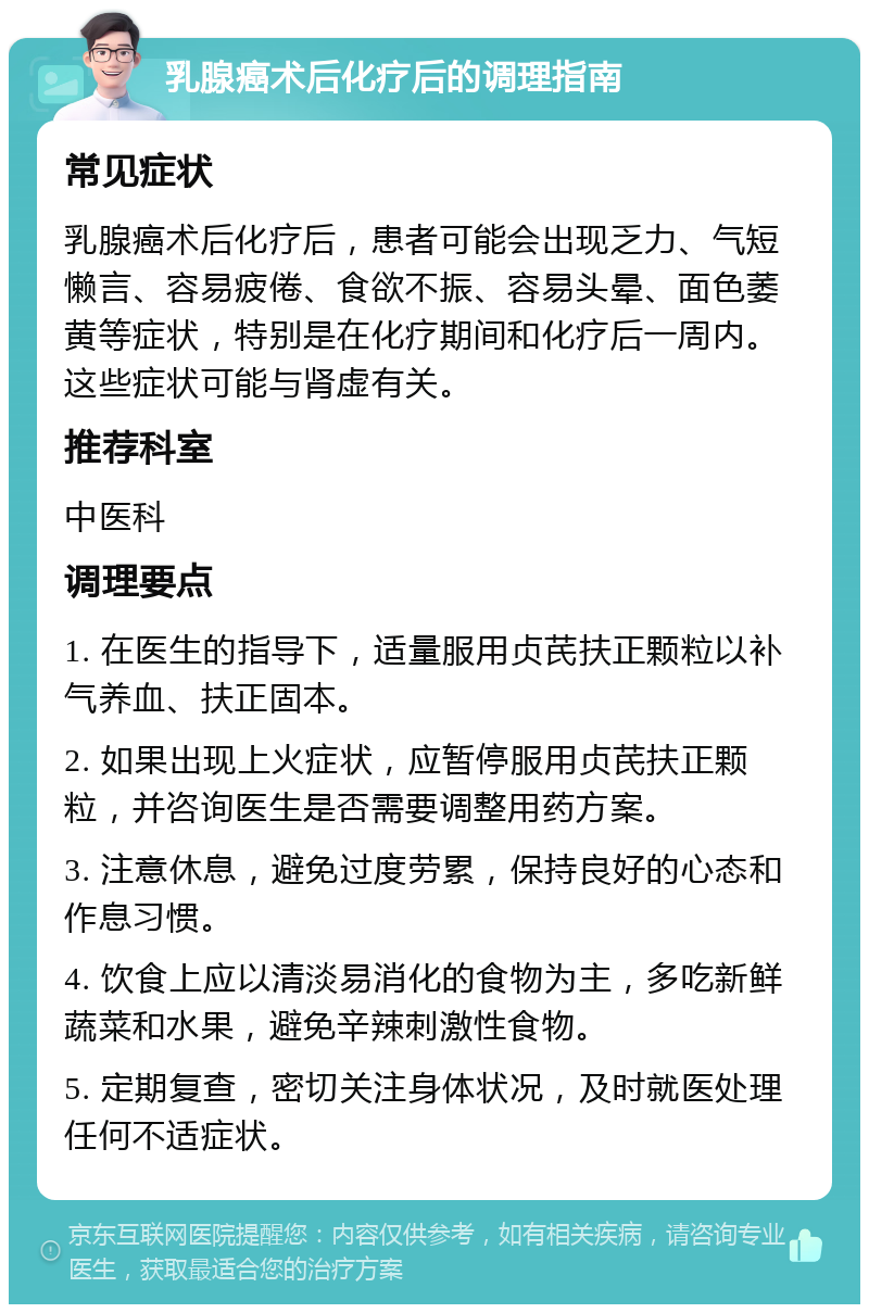 乳腺癌术后化疗后的调理指南 常见症状 乳腺癌术后化疗后，患者可能会出现乏力、气短懒言、容易疲倦、食欲不振、容易头晕、面色萎黄等症状，特别是在化疗期间和化疗后一周内。这些症状可能与肾虚有关。 推荐科室 中医科 调理要点 1. 在医生的指导下，适量服用贞芪扶正颗粒以补气养血、扶正固本。 2. 如果出现上火症状，应暂停服用贞芪扶正颗粒，并咨询医生是否需要调整用药方案。 3. 注意休息，避免过度劳累，保持良好的心态和作息习惯。 4. 饮食上应以清淡易消化的食物为主，多吃新鲜蔬菜和水果，避免辛辣刺激性食物。 5. 定期复查，密切关注身体状况，及时就医处理任何不适症状。