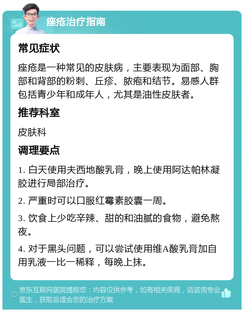 痤疮治疗指南 常见症状 痤疮是一种常见的皮肤病，主要表现为面部、胸部和背部的粉刺、丘疹、脓疱和结节。易感人群包括青少年和成年人，尤其是油性皮肤者。 推荐科室 皮肤科 调理要点 1. 白天使用夫西地酸乳膏，晚上使用阿达帕林凝胶进行局部治疗。 2. 严重时可以口服红霉素胶囊一周。 3. 饮食上少吃辛辣、甜的和油腻的食物，避免熬夜。 4. 对于黑头问题，可以尝试使用维A酸乳膏加自用乳液一比一稀释，每晚上抹。