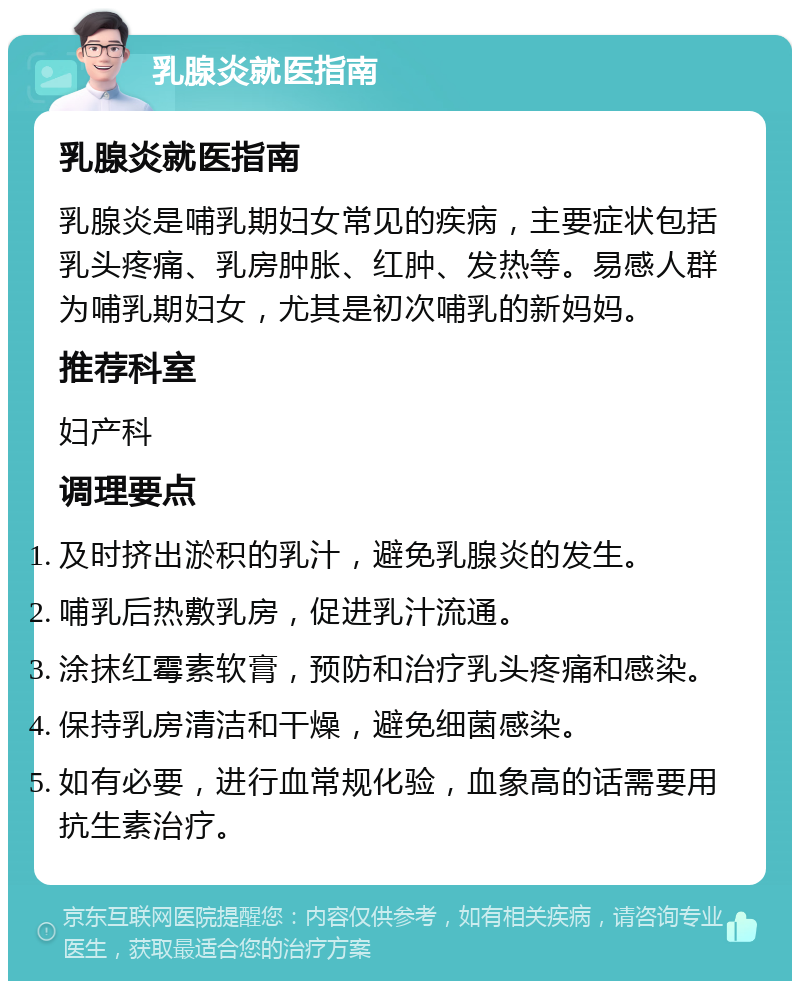 乳腺炎就医指南 乳腺炎就医指南 乳腺炎是哺乳期妇女常见的疾病，主要症状包括乳头疼痛、乳房肿胀、红肿、发热等。易感人群为哺乳期妇女，尤其是初次哺乳的新妈妈。 推荐科室 妇产科 调理要点 及时挤出淤积的乳汁，避免乳腺炎的发生。 哺乳后热敷乳房，促进乳汁流通。 涂抹红霉素软膏，预防和治疗乳头疼痛和感染。 保持乳房清洁和干燥，避免细菌感染。 如有必要，进行血常规化验，血象高的话需要用抗生素治疗。