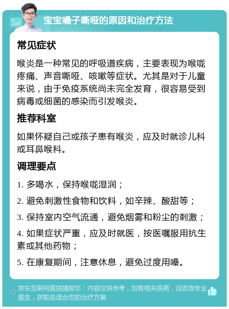 宝宝嗓子嘶哑的原因和治疗方法 常见症状 喉炎是一种常见的呼吸道疾病，主要表现为喉咙疼痛、声音嘶哑、咳嗽等症状。尤其是对于儿童来说，由于免疫系统尚未完全发育，很容易受到病毒或细菌的感染而引发喉炎。 推荐科室 如果怀疑自己或孩子患有喉炎，应及时就诊儿科或耳鼻喉科。 调理要点 1. 多喝水，保持喉咙湿润； 2. 避免刺激性食物和饮料，如辛辣、酸甜等； 3. 保持室内空气流通，避免烟雾和粉尘的刺激； 4. 如果症状严重，应及时就医，按医嘱服用抗生素或其他药物； 5. 在康复期间，注意休息，避免过度用嗓。