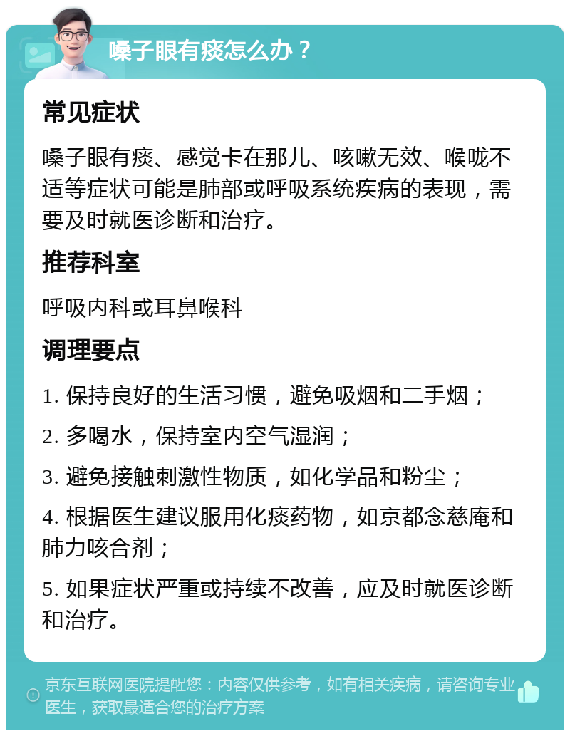 嗓子眼有痰怎么办？ 常见症状 嗓子眼有痰、感觉卡在那儿、咳嗽无效、喉咙不适等症状可能是肺部或呼吸系统疾病的表现，需要及时就医诊断和治疗。 推荐科室 呼吸内科或耳鼻喉科 调理要点 1. 保持良好的生活习惯，避免吸烟和二手烟； 2. 多喝水，保持室内空气湿润； 3. 避免接触刺激性物质，如化学品和粉尘； 4. 根据医生建议服用化痰药物，如京都念慈庵和肺力咳合剂； 5. 如果症状严重或持续不改善，应及时就医诊断和治疗。