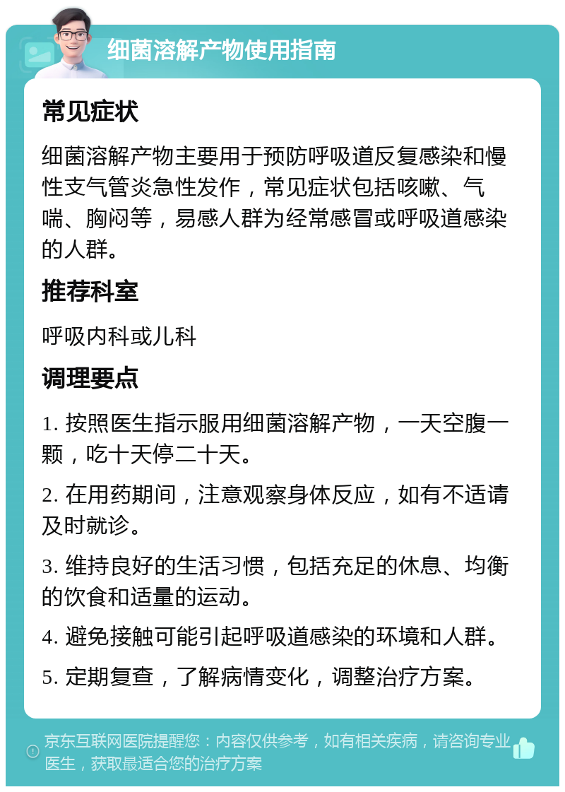 细菌溶解产物使用指南 常见症状 细菌溶解产物主要用于预防呼吸道反复感染和慢性支气管炎急性发作，常见症状包括咳嗽、气喘、胸闷等，易感人群为经常感冒或呼吸道感染的人群。 推荐科室 呼吸内科或儿科 调理要点 1. 按照医生指示服用细菌溶解产物，一天空腹一颗，吃十天停二十天。 2. 在用药期间，注意观察身体反应，如有不适请及时就诊。 3. 维持良好的生活习惯，包括充足的休息、均衡的饮食和适量的运动。 4. 避免接触可能引起呼吸道感染的环境和人群。 5. 定期复查，了解病情变化，调整治疗方案。