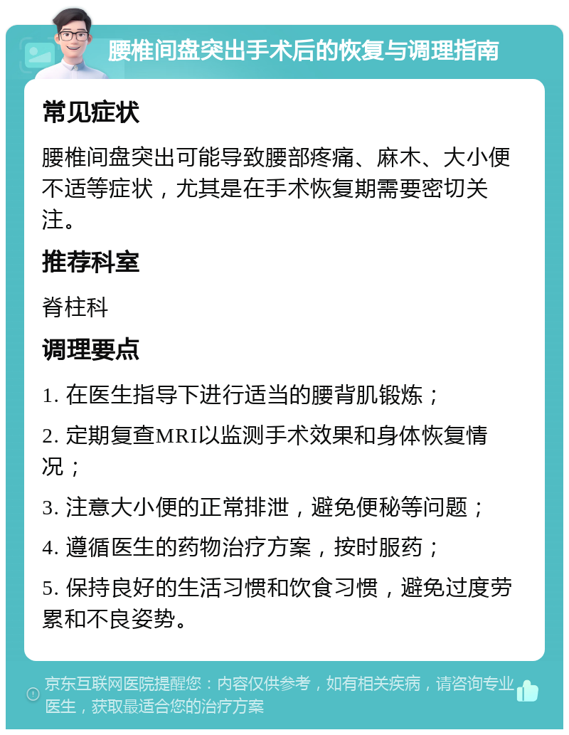 腰椎间盘突出手术后的恢复与调理指南 常见症状 腰椎间盘突出可能导致腰部疼痛、麻木、大小便不适等症状，尤其是在手术恢复期需要密切关注。 推荐科室 脊柱科 调理要点 1. 在医生指导下进行适当的腰背肌锻炼； 2. 定期复查MRI以监测手术效果和身体恢复情况； 3. 注意大小便的正常排泄，避免便秘等问题； 4. 遵循医生的药物治疗方案，按时服药； 5. 保持良好的生活习惯和饮食习惯，避免过度劳累和不良姿势。