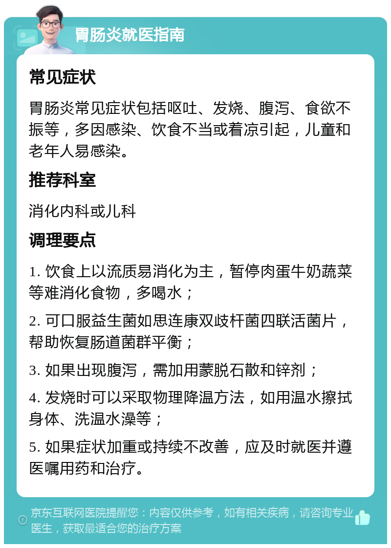 胃肠炎就医指南 常见症状 胃肠炎常见症状包括呕吐、发烧、腹泻、食欲不振等，多因感染、饮食不当或着凉引起，儿童和老年人易感染。 推荐科室 消化内科或儿科 调理要点 1. 饮食上以流质易消化为主，暂停肉蛋牛奶蔬菜等难消化食物，多喝水； 2. 可口服益生菌如思连康双歧杆菌四联活菌片，帮助恢复肠道菌群平衡； 3. 如果出现腹泻，需加用蒙脱石散和锌剂； 4. 发烧时可以采取物理降温方法，如用温水擦拭身体、洗温水澡等； 5. 如果症状加重或持续不改善，应及时就医并遵医嘱用药和治疗。