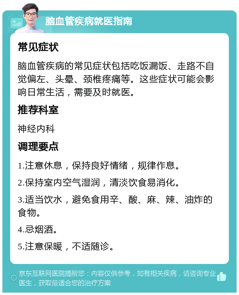 脑血管疾病就医指南 常见症状 脑血管疾病的常见症状包括吃饭漏饭、走路不自觉偏左、头晕、颈椎疼痛等。这些症状可能会影响日常生活，需要及时就医。 推荐科室 神经内科 调理要点 1.注意休息，保持良好情绪，规律作息。 2.保持室内空气湿润，清淡饮食易消化。 3.适当饮水，避免食用辛、酸、麻、辣、油炸的食物。 4.忌烟酒。 5.注意保暖，不适随诊。