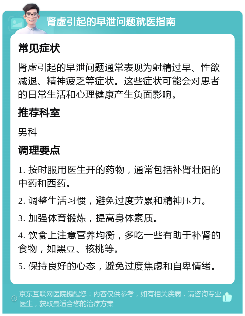 肾虚引起的早泄问题就医指南 常见症状 肾虚引起的早泄问题通常表现为射精过早、性欲减退、精神疲乏等症状。这些症状可能会对患者的日常生活和心理健康产生负面影响。 推荐科室 男科 调理要点 1. 按时服用医生开的药物，通常包括补肾壮阳的中药和西药。 2. 调整生活习惯，避免过度劳累和精神压力。 3. 加强体育锻炼，提高身体素质。 4. 饮食上注意营养均衡，多吃一些有助于补肾的食物，如黑豆、核桃等。 5. 保持良好的心态，避免过度焦虑和自卑情绪。