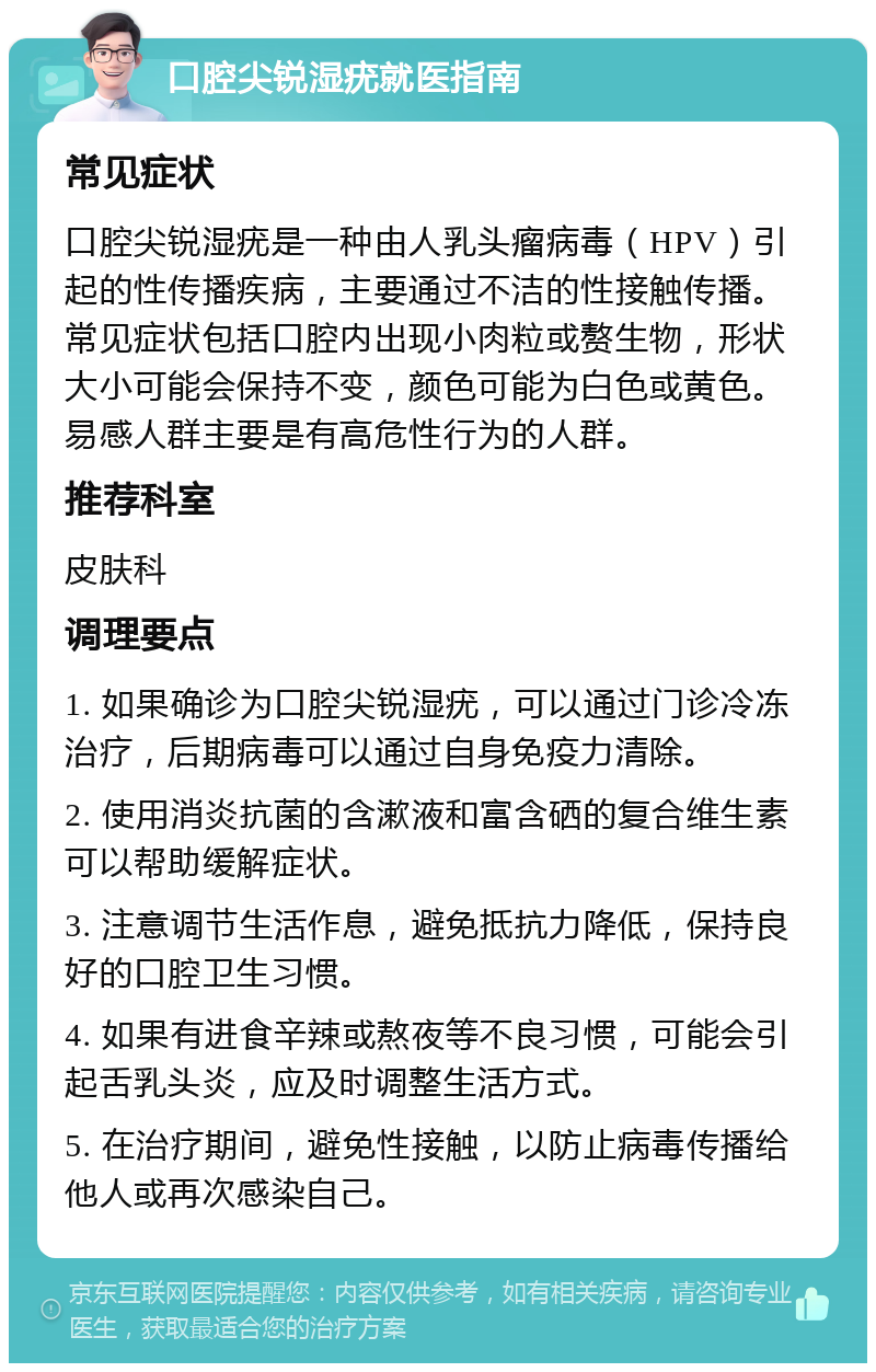 口腔尖锐湿疣就医指南 常见症状 口腔尖锐湿疣是一种由人乳头瘤病毒（HPV）引起的性传播疾病，主要通过不洁的性接触传播。常见症状包括口腔内出现小肉粒或赘生物，形状大小可能会保持不变，颜色可能为白色或黄色。易感人群主要是有高危性行为的人群。 推荐科室 皮肤科 调理要点 1. 如果确诊为口腔尖锐湿疣，可以通过门诊冷冻治疗，后期病毒可以通过自身免疫力清除。 2. 使用消炎抗菌的含漱液和富含硒的复合维生素可以帮助缓解症状。 3. 注意调节生活作息，避免抵抗力降低，保持良好的口腔卫生习惯。 4. 如果有进食辛辣或熬夜等不良习惯，可能会引起舌乳头炎，应及时调整生活方式。 5. 在治疗期间，避免性接触，以防止病毒传播给他人或再次感染自己。