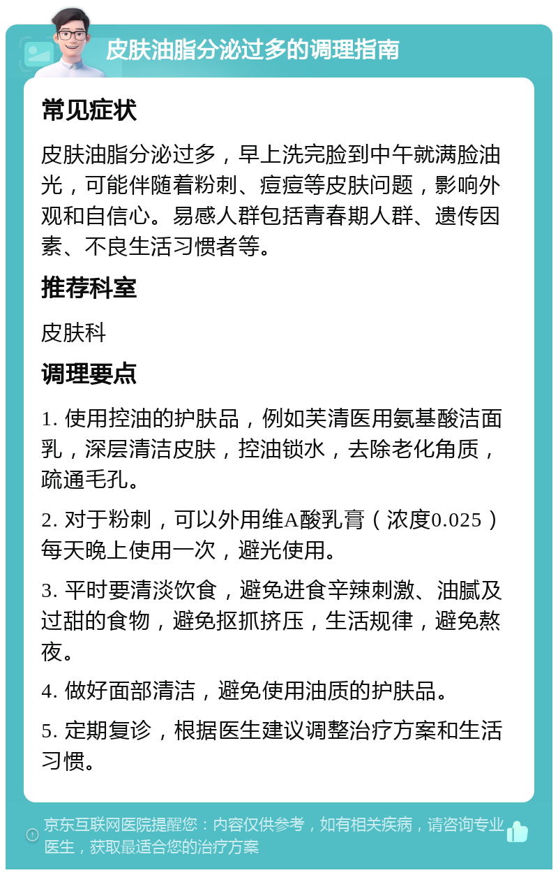 皮肤油脂分泌过多的调理指南 常见症状 皮肤油脂分泌过多，早上洗完脸到中午就满脸油光，可能伴随着粉刺、痘痘等皮肤问题，影响外观和自信心。易感人群包括青春期人群、遗传因素、不良生活习惯者等。 推荐科室 皮肤科 调理要点 1. 使用控油的护肤品，例如芙清医用氨基酸洁面乳，深层清洁皮肤，控油锁水，去除老化角质，疏通毛孔。 2. 对于粉刺，可以外用维A酸乳膏（浓度0.025）每天晚上使用一次，避光使用。 3. 平时要清淡饮食，避免进食辛辣刺激、油腻及过甜的食物，避免抠抓挤压，生活规律，避免熬夜。 4. 做好面部清洁，避免使用油质的护肤品。 5. 定期复诊，根据医生建议调整治疗方案和生活习惯。