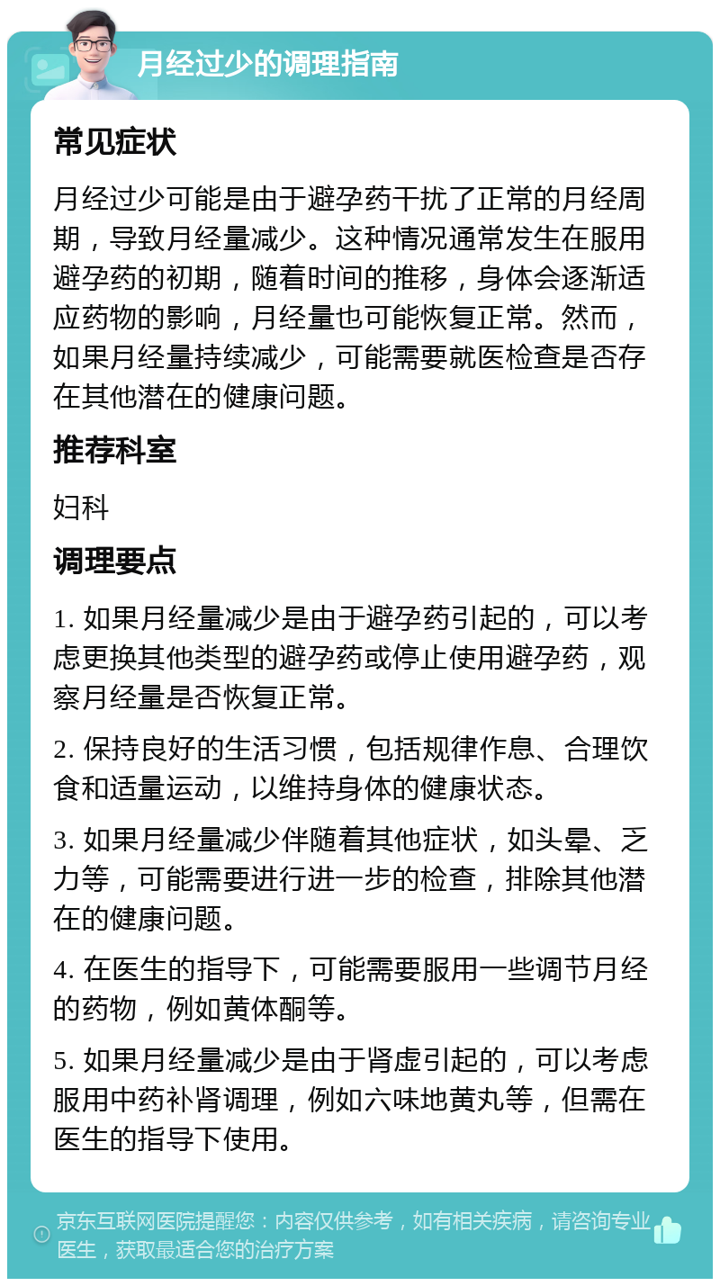 月经过少的调理指南 常见症状 月经过少可能是由于避孕药干扰了正常的月经周期，导致月经量减少。这种情况通常发生在服用避孕药的初期，随着时间的推移，身体会逐渐适应药物的影响，月经量也可能恢复正常。然而，如果月经量持续减少，可能需要就医检查是否存在其他潜在的健康问题。 推荐科室 妇科 调理要点 1. 如果月经量减少是由于避孕药引起的，可以考虑更换其他类型的避孕药或停止使用避孕药，观察月经量是否恢复正常。 2. 保持良好的生活习惯，包括规律作息、合理饮食和适量运动，以维持身体的健康状态。 3. 如果月经量减少伴随着其他症状，如头晕、乏力等，可能需要进行进一步的检查，排除其他潜在的健康问题。 4. 在医生的指导下，可能需要服用一些调节月经的药物，例如黄体酮等。 5. 如果月经量减少是由于肾虚引起的，可以考虑服用中药补肾调理，例如六味地黄丸等，但需在医生的指导下使用。