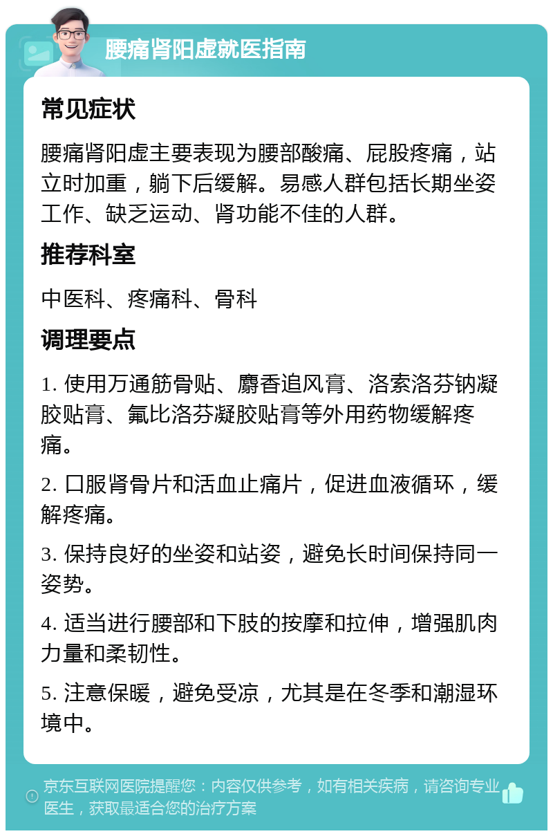 腰痛肾阳虚就医指南 常见症状 腰痛肾阳虚主要表现为腰部酸痛、屁股疼痛，站立时加重，躺下后缓解。易感人群包括长期坐姿工作、缺乏运动、肾功能不佳的人群。 推荐科室 中医科、疼痛科、骨科 调理要点 1. 使用万通筋骨贴、麝香追风膏、洛索洛芬钠凝胶贴膏、氟比洛芬凝胶贴膏等外用药物缓解疼痛。 2. 口服肾骨片和活血止痛片，促进血液循环，缓解疼痛。 3. 保持良好的坐姿和站姿，避免长时间保持同一姿势。 4. 适当进行腰部和下肢的按摩和拉伸，增强肌肉力量和柔韧性。 5. 注意保暖，避免受凉，尤其是在冬季和潮湿环境中。