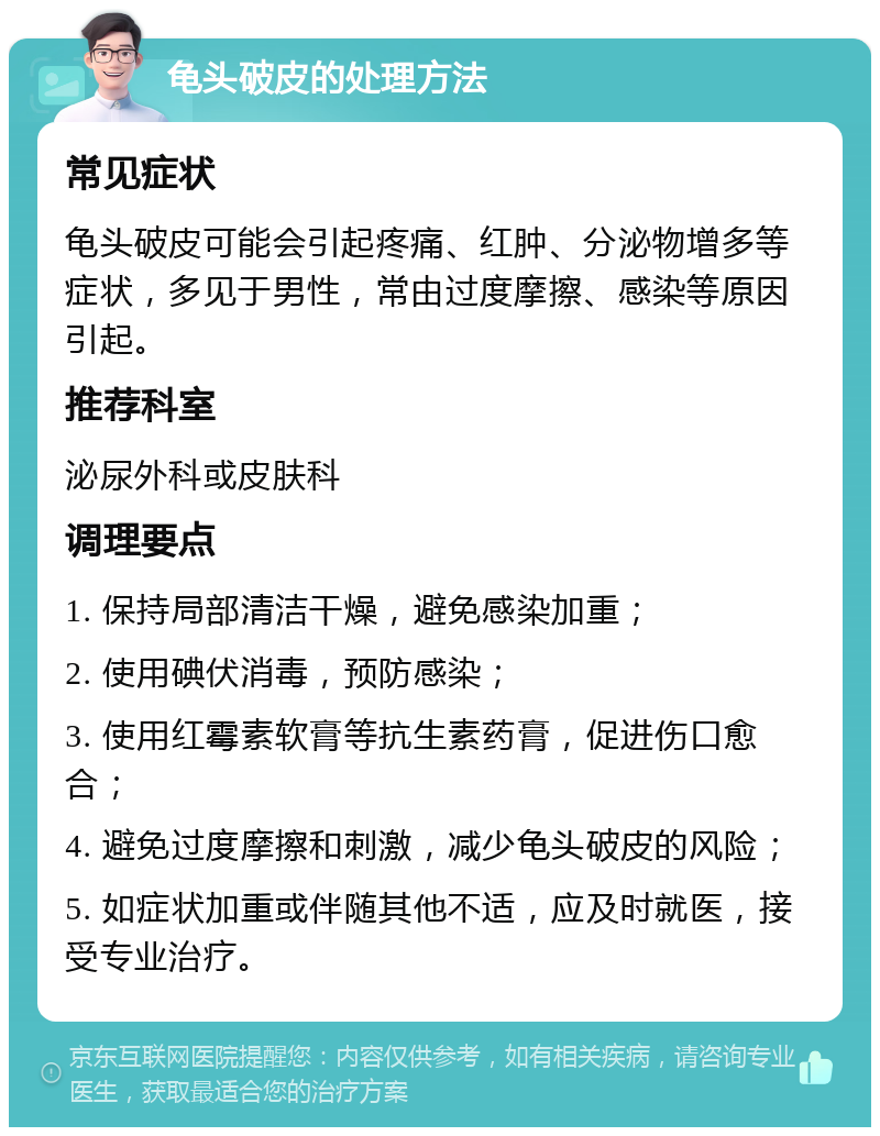 龟头破皮的处理方法 常见症状 龟头破皮可能会引起疼痛、红肿、分泌物增多等症状，多见于男性，常由过度摩擦、感染等原因引起。 推荐科室 泌尿外科或皮肤科 调理要点 1. 保持局部清洁干燥，避免感染加重； 2. 使用碘伏消毒，预防感染； 3. 使用红霉素软膏等抗生素药膏，促进伤口愈合； 4. 避免过度摩擦和刺激，减少龟头破皮的风险； 5. 如症状加重或伴随其他不适，应及时就医，接受专业治疗。