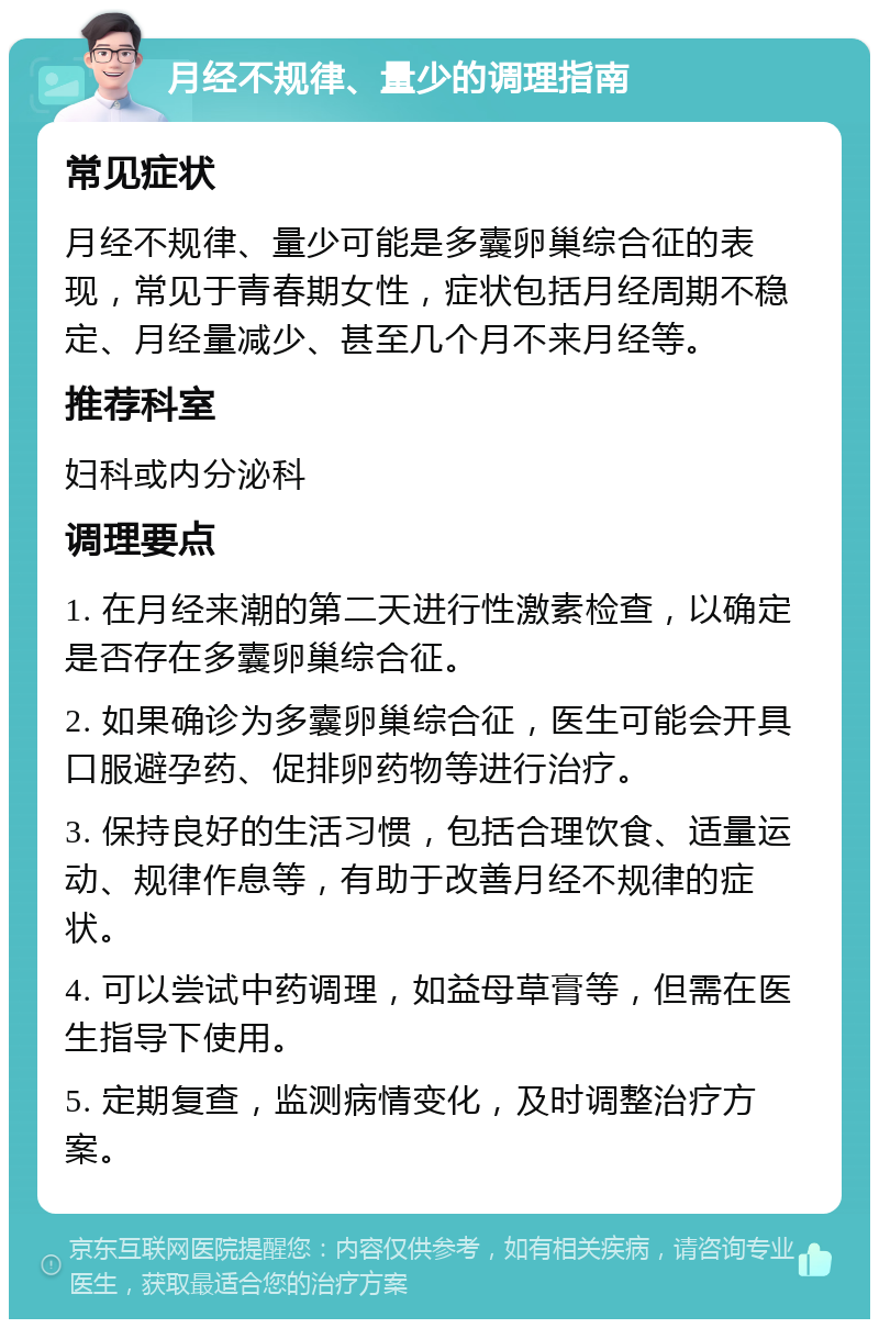 月经不规律、量少的调理指南 常见症状 月经不规律、量少可能是多囊卵巢综合征的表现，常见于青春期女性，症状包括月经周期不稳定、月经量减少、甚至几个月不来月经等。 推荐科室 妇科或内分泌科 调理要点 1. 在月经来潮的第二天进行性激素检查，以确定是否存在多囊卵巢综合征。 2. 如果确诊为多囊卵巢综合征，医生可能会开具口服避孕药、促排卵药物等进行治疗。 3. 保持良好的生活习惯，包括合理饮食、适量运动、规律作息等，有助于改善月经不规律的症状。 4. 可以尝试中药调理，如益母草膏等，但需在医生指导下使用。 5. 定期复查，监测病情变化，及时调整治疗方案。