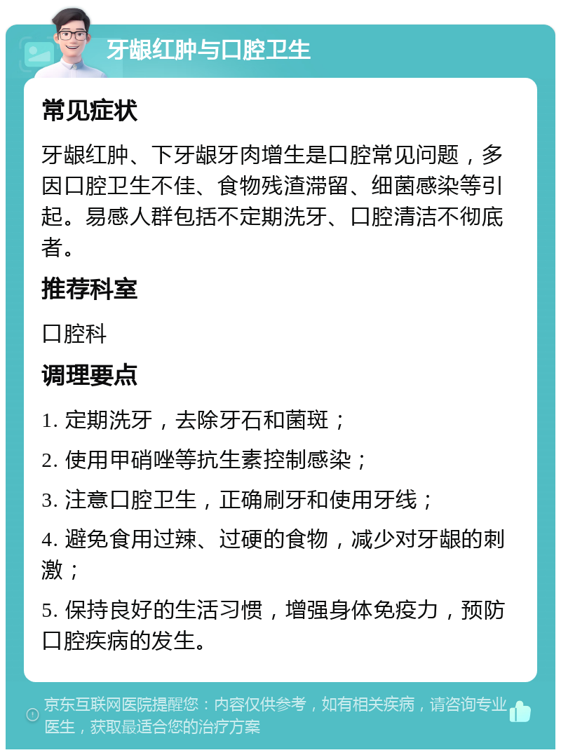 牙龈红肿与口腔卫生 常见症状 牙龈红肿、下牙龈牙肉增生是口腔常见问题，多因口腔卫生不佳、食物残渣滞留、细菌感染等引起。易感人群包括不定期洗牙、口腔清洁不彻底者。 推荐科室 口腔科 调理要点 1. 定期洗牙，去除牙石和菌斑； 2. 使用甲硝唑等抗生素控制感染； 3. 注意口腔卫生，正确刷牙和使用牙线； 4. 避免食用过辣、过硬的食物，减少对牙龈的刺激； 5. 保持良好的生活习惯，增强身体免疫力，预防口腔疾病的发生。