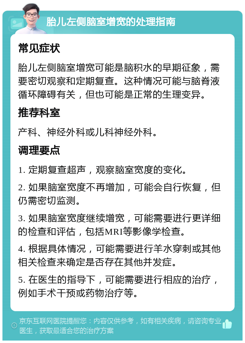 胎儿左侧脑室增宽的处理指南 常见症状 胎儿左侧脑室增宽可能是脑积水的早期征象，需要密切观察和定期复查。这种情况可能与脑脊液循环障碍有关，但也可能是正常的生理变异。 推荐科室 产科、神经外科或儿科神经外科。 调理要点 1. 定期复查超声，观察脑室宽度的变化。 2. 如果脑室宽度不再增加，可能会自行恢复，但仍需密切监测。 3. 如果脑室宽度继续增宽，可能需要进行更详细的检查和评估，包括MRI等影像学检查。 4. 根据具体情况，可能需要进行羊水穿刺或其他相关检查来确定是否存在其他并发症。 5. 在医生的指导下，可能需要进行相应的治疗，例如手术干预或药物治疗等。