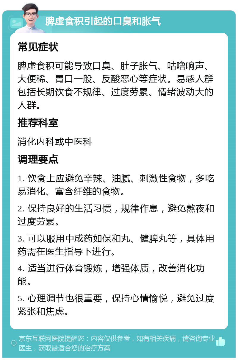 脾虚食积引起的口臭和胀气 常见症状 脾虚食积可能导致口臭、肚子胀气、咕噜响声、大便稀、胃口一般、反酸恶心等症状。易感人群包括长期饮食不规律、过度劳累、情绪波动大的人群。 推荐科室 消化内科或中医科 调理要点 1. 饮食上应避免辛辣、油腻、刺激性食物，多吃易消化、富含纤维的食物。 2. 保持良好的生活习惯，规律作息，避免熬夜和过度劳累。 3. 可以服用中成药如保和丸、健脾丸等，具体用药需在医生指导下进行。 4. 适当进行体育锻炼，增强体质，改善消化功能。 5. 心理调节也很重要，保持心情愉悦，避免过度紧张和焦虑。