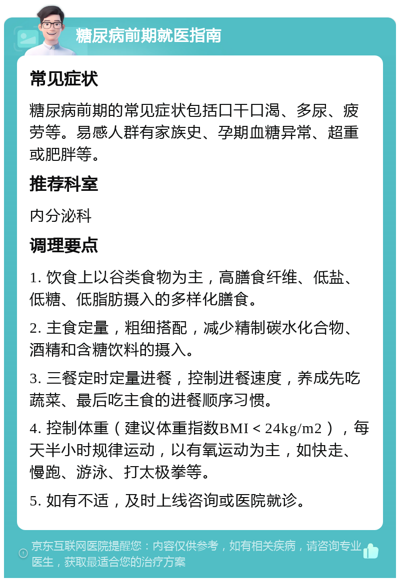 糖尿病前期就医指南 常见症状 糖尿病前期的常见症状包括口干口渴、多尿、疲劳等。易感人群有家族史、孕期血糖异常、超重或肥胖等。 推荐科室 内分泌科 调理要点 1. 饮食上以谷类食物为主，高膳食纤维、低盐、低糖、低脂肪摄入的多样化膳食。 2. 主食定量，粗细搭配，减少精制碳水化合物、酒精和含糖饮料的摄入。 3. 三餐定时定量进餐，控制进餐速度，养成先吃蔬菜、最后吃主食的进餐顺序习惯。 4. 控制体重（建议体重指数BMI＜24kg/m2），每天半小时规律运动，以有氧运动为主，如快走、慢跑、游泳、打太极拳等。 5. 如有不适，及时上线咨询或医院就诊。