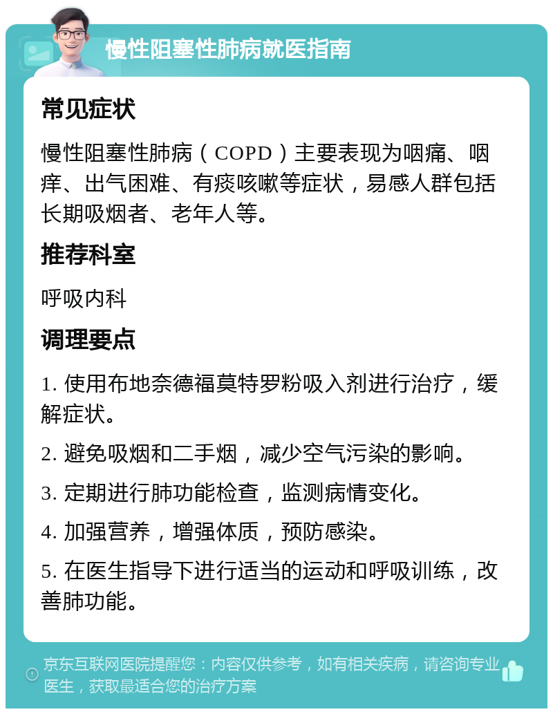 慢性阻塞性肺病就医指南 常见症状 慢性阻塞性肺病（COPD）主要表现为咽痛、咽痒、出气困难、有痰咳嗽等症状，易感人群包括长期吸烟者、老年人等。 推荐科室 呼吸内科 调理要点 1. 使用布地奈德福莫特罗粉吸入剂进行治疗，缓解症状。 2. 避免吸烟和二手烟，减少空气污染的影响。 3. 定期进行肺功能检查，监测病情变化。 4. 加强营养，增强体质，预防感染。 5. 在医生指导下进行适当的运动和呼吸训练，改善肺功能。