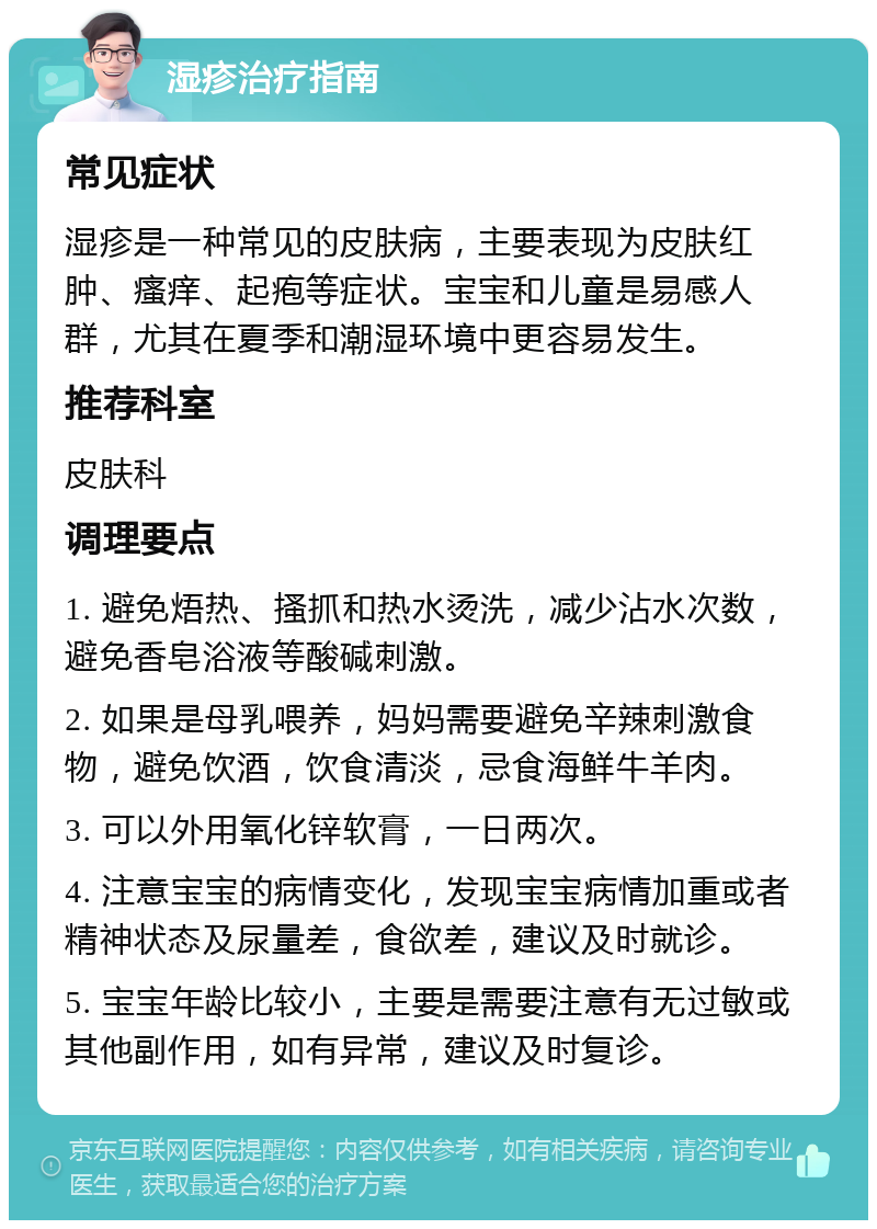 湿疹治疗指南 常见症状 湿疹是一种常见的皮肤病，主要表现为皮肤红肿、瘙痒、起疱等症状。宝宝和儿童是易感人群，尤其在夏季和潮湿环境中更容易发生。 推荐科室 皮肤科 调理要点 1. 避免焐热、搔抓和热水烫洗，减少沾水次数，避免香皂浴液等酸碱刺激。 2. 如果是母乳喂养，妈妈需要避免辛辣刺激食物，避免饮酒，饮食清淡，忌食海鲜牛羊肉。 3. 可以外用氧化锌软膏，一日两次。 4. 注意宝宝的病情变化，发现宝宝病情加重或者精神状态及尿量差，食欲差，建议及时就诊。 5. 宝宝年龄比较小，主要是需要注意有无过敏或其他副作用，如有异常，建议及时复诊。