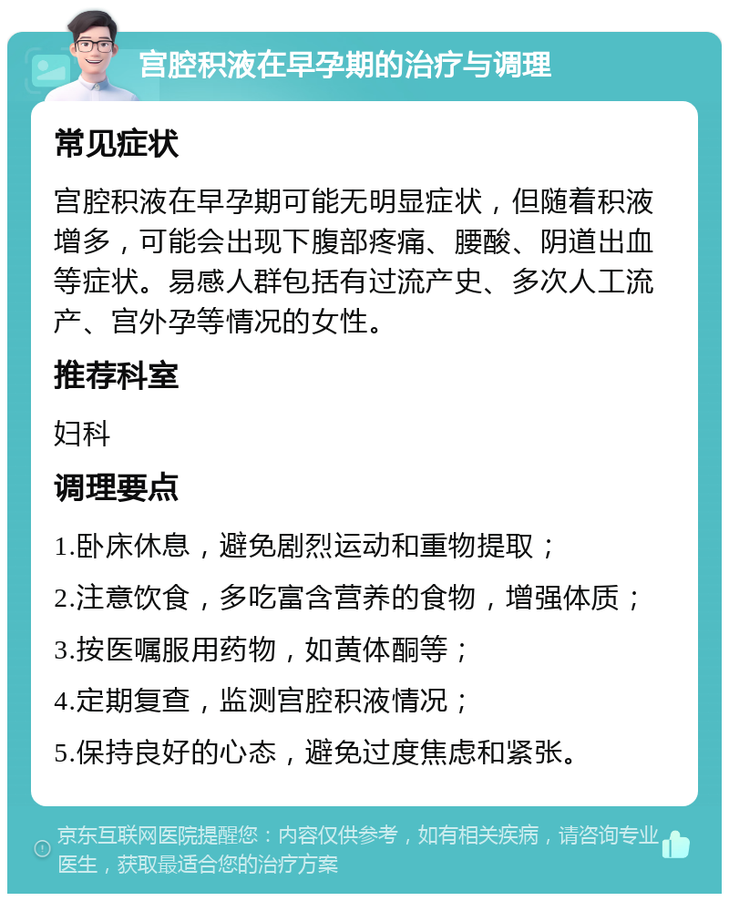 宫腔积液在早孕期的治疗与调理 常见症状 宫腔积液在早孕期可能无明显症状，但随着积液增多，可能会出现下腹部疼痛、腰酸、阴道出血等症状。易感人群包括有过流产史、多次人工流产、宫外孕等情况的女性。 推荐科室 妇科 调理要点 1.卧床休息，避免剧烈运动和重物提取； 2.注意饮食，多吃富含营养的食物，增强体质； 3.按医嘱服用药物，如黄体酮等； 4.定期复查，监测宫腔积液情况； 5.保持良好的心态，避免过度焦虑和紧张。