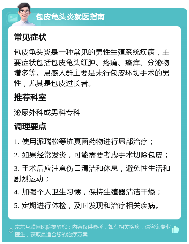 包皮龟头炎就医指南 常见症状 包皮龟头炎是一种常见的男性生殖系统疾病，主要症状包括包皮龟头红肿、疼痛、瘙痒、分泌物增多等。易感人群主要是未行包皮环切手术的男性，尤其是包皮过长者。 推荐科室 泌尿外科或男科专科 调理要点 1. 使用派瑞松等抗真菌药物进行局部治疗； 2. 如果经常发炎，可能需要考虑手术切除包皮； 3. 手术后应注意伤口清洁和休息，避免性生活和剧烈运动； 4. 加强个人卫生习惯，保持生殖器清洁干燥； 5. 定期进行体检，及时发现和治疗相关疾病。