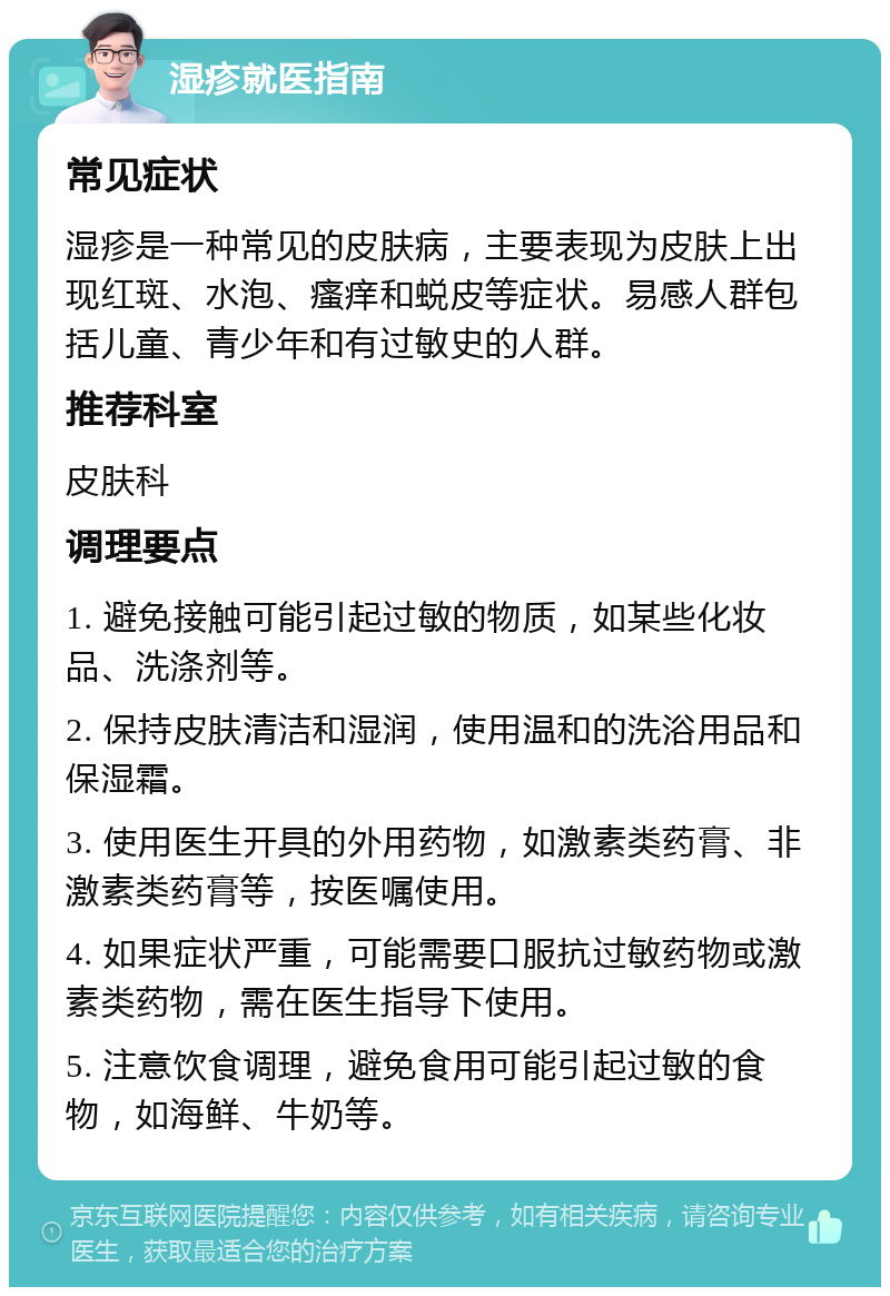 湿疹就医指南 常见症状 湿疹是一种常见的皮肤病，主要表现为皮肤上出现红斑、水泡、瘙痒和蜕皮等症状。易感人群包括儿童、青少年和有过敏史的人群。 推荐科室 皮肤科 调理要点 1. 避免接触可能引起过敏的物质，如某些化妆品、洗涤剂等。 2. 保持皮肤清洁和湿润，使用温和的洗浴用品和保湿霜。 3. 使用医生开具的外用药物，如激素类药膏、非激素类药膏等，按医嘱使用。 4. 如果症状严重，可能需要口服抗过敏药物或激素类药物，需在医生指导下使用。 5. 注意饮食调理，避免食用可能引起过敏的食物，如海鲜、牛奶等。