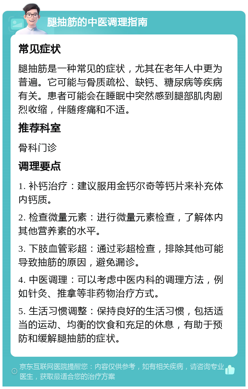 腿抽筋的中医调理指南 常见症状 腿抽筋是一种常见的症状，尤其在老年人中更为普遍。它可能与骨质疏松、缺钙、糖尿病等疾病有关。患者可能会在睡眠中突然感到腿部肌肉剧烈收缩，伴随疼痛和不适。 推荐科室 骨科门诊 调理要点 1. 补钙治疗：建议服用金钙尔奇等钙片来补充体内钙质。 2. 检查微量元素：进行微量元素检查，了解体内其他营养素的水平。 3. 下肢血管彩超：通过彩超检查，排除其他可能导致抽筋的原因，避免漏诊。 4. 中医调理：可以考虑中医内科的调理方法，例如针灸、推拿等非药物治疗方式。 5. 生活习惯调整：保持良好的生活习惯，包括适当的运动、均衡的饮食和充足的休息，有助于预防和缓解腿抽筋的症状。