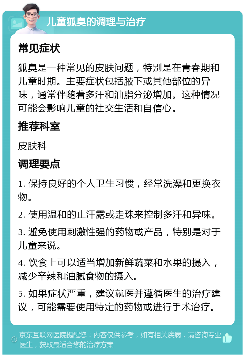 儿童狐臭的调理与治疗 常见症状 狐臭是一种常见的皮肤问题，特别是在青春期和儿童时期。主要症状包括腋下或其他部位的异味，通常伴随着多汗和油脂分泌增加。这种情况可能会影响儿童的社交生活和自信心。 推荐科室 皮肤科 调理要点 1. 保持良好的个人卫生习惯，经常洗澡和更换衣物。 2. 使用温和的止汗露或走珠来控制多汗和异味。 3. 避免使用刺激性强的药物或产品，特别是对于儿童来说。 4. 饮食上可以适当增加新鲜蔬菜和水果的摄入，减少辛辣和油腻食物的摄入。 5. 如果症状严重，建议就医并遵循医生的治疗建议，可能需要使用特定的药物或进行手术治疗。