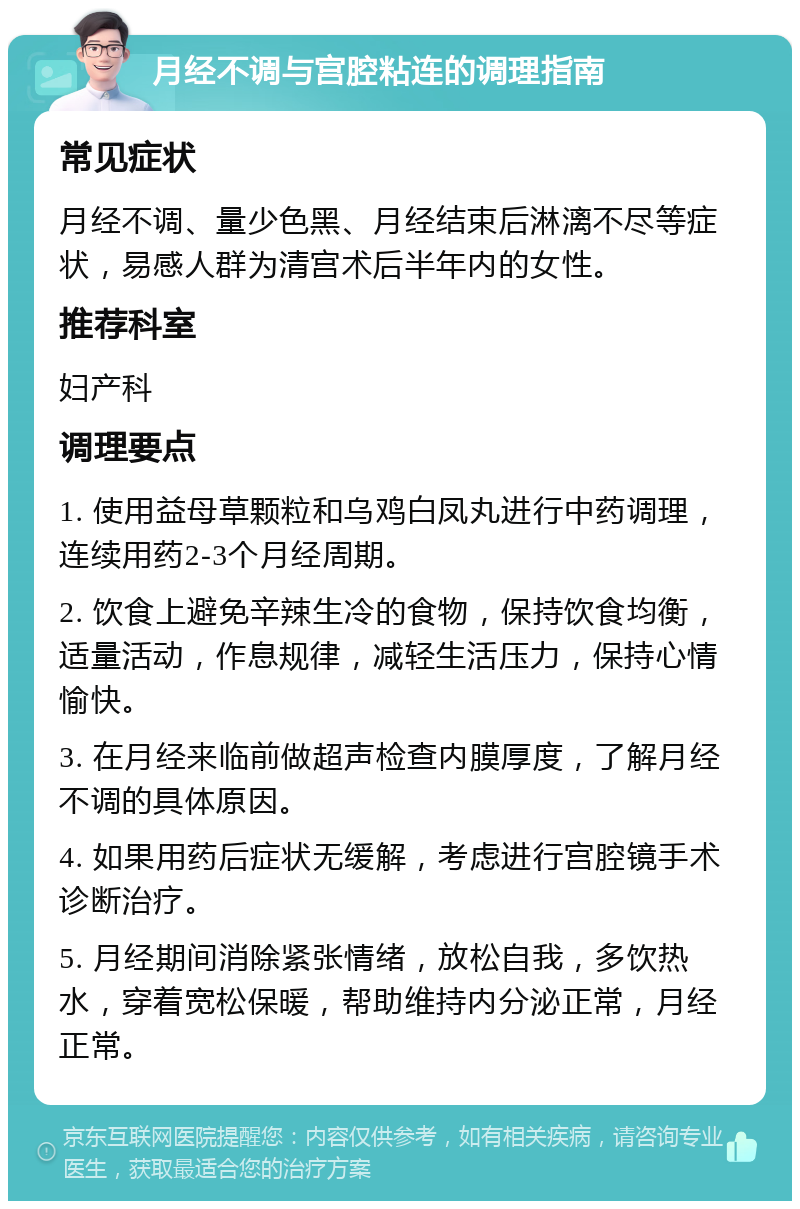 月经不调与宫腔粘连的调理指南 常见症状 月经不调、量少色黑、月经结束后淋漓不尽等症状，易感人群为清宫术后半年内的女性。 推荐科室 妇产科 调理要点 1. 使用益母草颗粒和乌鸡白凤丸进行中药调理，连续用药2-3个月经周期。 2. 饮食上避免辛辣生冷的食物，保持饮食均衡，适量活动，作息规律，减轻生活压力，保持心情愉快。 3. 在月经来临前做超声检查内膜厚度，了解月经不调的具体原因。 4. 如果用药后症状无缓解，考虑进行宫腔镜手术诊断治疗。 5. 月经期间消除紧张情绪，放松自我，多饮热水，穿着宽松保暖，帮助维持内分泌正常，月经正常。