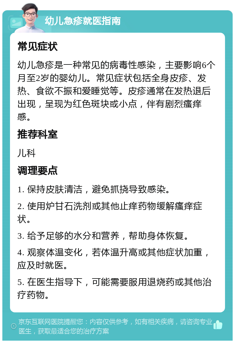 幼儿急疹就医指南 常见症状 幼儿急疹是一种常见的病毒性感染，主要影响6个月至2岁的婴幼儿。常见症状包括全身皮疹、发热、食欲不振和爱睡觉等。皮疹通常在发热退后出现，呈现为红色斑块或小点，伴有剧烈瘙痒感。 推荐科室 儿科 调理要点 1. 保持皮肤清洁，避免抓挠导致感染。 2. 使用炉甘石洗剂或其他止痒药物缓解瘙痒症状。 3. 给予足够的水分和营养，帮助身体恢复。 4. 观察体温变化，若体温升高或其他症状加重，应及时就医。 5. 在医生指导下，可能需要服用退烧药或其他治疗药物。