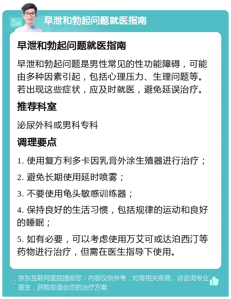 早泄和勃起问题就医指南 早泄和勃起问题就医指南 早泄和勃起问题是男性常见的性功能障碍，可能由多种因素引起，包括心理压力、生理问题等。若出现这些症状，应及时就医，避免延误治疗。 推荐科室 泌尿外科或男科专科 调理要点 1. 使用复方利多卡因乳膏外涂生殖器进行治疗； 2. 避免长期使用延时喷雾； 3. 不要使用龟头敏感训练器； 4. 保持良好的生活习惯，包括规律的运动和良好的睡眠； 5. 如有必要，可以考虑使用万艾可或达泊西汀等药物进行治疗，但需在医生指导下使用。