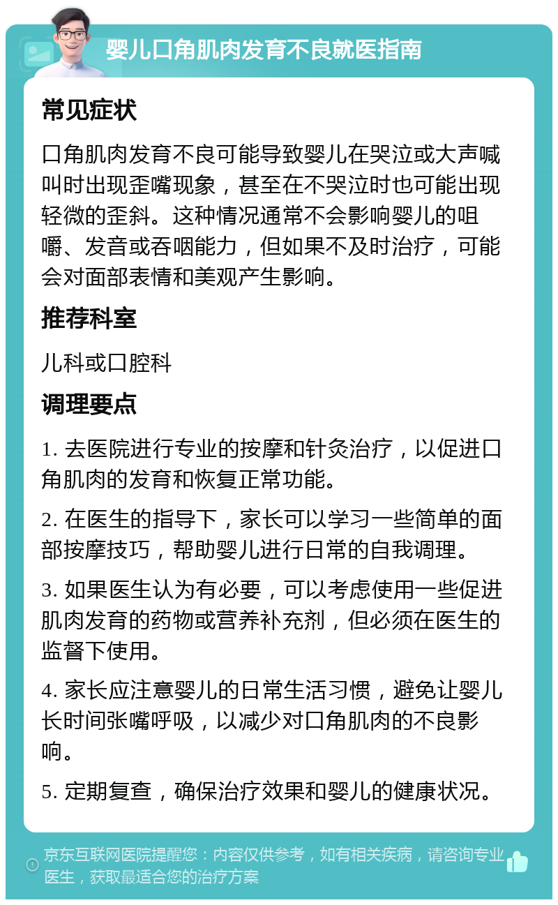 婴儿口角肌肉发育不良就医指南 常见症状 口角肌肉发育不良可能导致婴儿在哭泣或大声喊叫时出现歪嘴现象，甚至在不哭泣时也可能出现轻微的歪斜。这种情况通常不会影响婴儿的咀嚼、发音或吞咽能力，但如果不及时治疗，可能会对面部表情和美观产生影响。 推荐科室 儿科或口腔科 调理要点 1. 去医院进行专业的按摩和针灸治疗，以促进口角肌肉的发育和恢复正常功能。 2. 在医生的指导下，家长可以学习一些简单的面部按摩技巧，帮助婴儿进行日常的自我调理。 3. 如果医生认为有必要，可以考虑使用一些促进肌肉发育的药物或营养补充剂，但必须在医生的监督下使用。 4. 家长应注意婴儿的日常生活习惯，避免让婴儿长时间张嘴呼吸，以减少对口角肌肉的不良影响。 5. 定期复查，确保治疗效果和婴儿的健康状况。