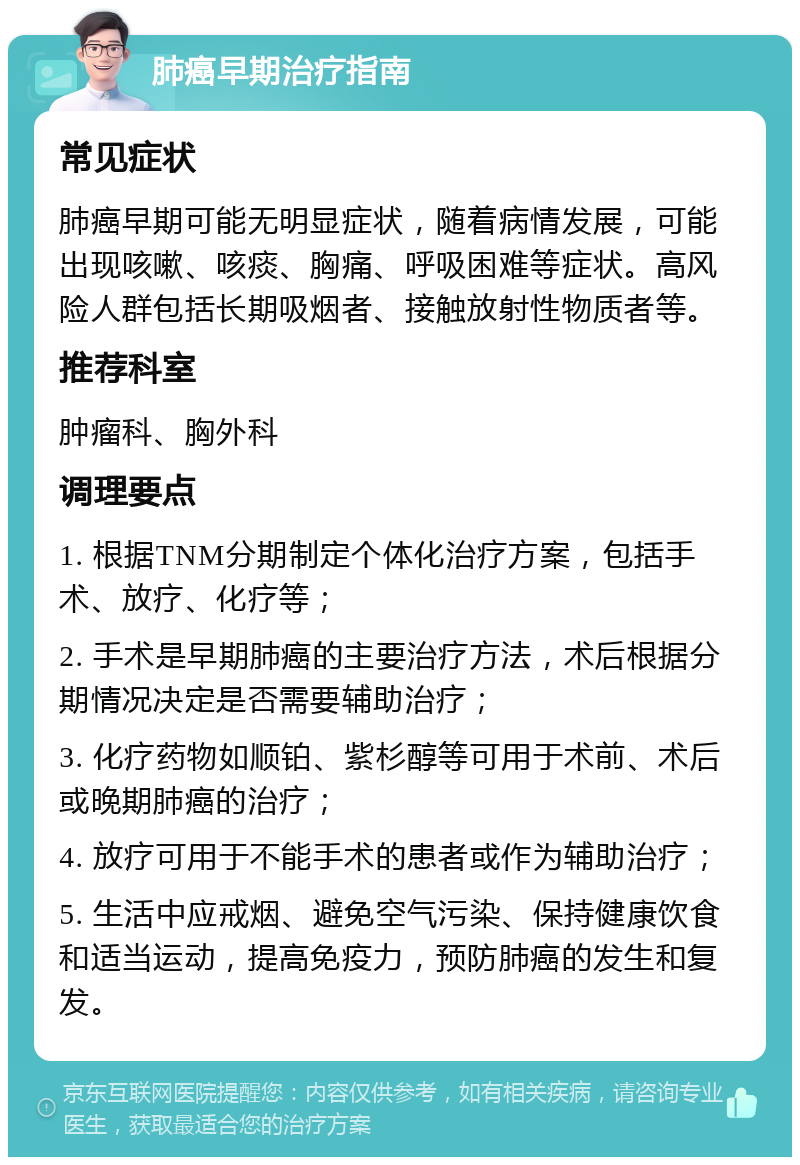 肺癌早期治疗指南 常见症状 肺癌早期可能无明显症状，随着病情发展，可能出现咳嗽、咳痰、胸痛、呼吸困难等症状。高风险人群包括长期吸烟者、接触放射性物质者等。 推荐科室 肿瘤科、胸外科 调理要点 1. 根据TNM分期制定个体化治疗方案，包括手术、放疗、化疗等； 2. 手术是早期肺癌的主要治疗方法，术后根据分期情况决定是否需要辅助治疗； 3. 化疗药物如顺铂、紫杉醇等可用于术前、术后或晚期肺癌的治疗； 4. 放疗可用于不能手术的患者或作为辅助治疗； 5. 生活中应戒烟、避免空气污染、保持健康饮食和适当运动，提高免疫力，预防肺癌的发生和复发。