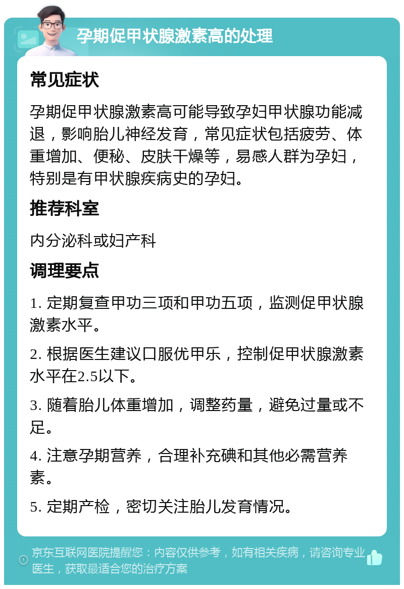 孕期促甲状腺激素高的处理 常见症状 孕期促甲状腺激素高可能导致孕妇甲状腺功能减退，影响胎儿神经发育，常见症状包括疲劳、体重增加、便秘、皮肤干燥等，易感人群为孕妇，特别是有甲状腺疾病史的孕妇。 推荐科室 内分泌科或妇产科 调理要点 1. 定期复查甲功三项和甲功五项，监测促甲状腺激素水平。 2. 根据医生建议口服优甲乐，控制促甲状腺激素水平在2.5以下。 3. 随着胎儿体重增加，调整药量，避免过量或不足。 4. 注意孕期营养，合理补充碘和其他必需营养素。 5. 定期产检，密切关注胎儿发育情况。