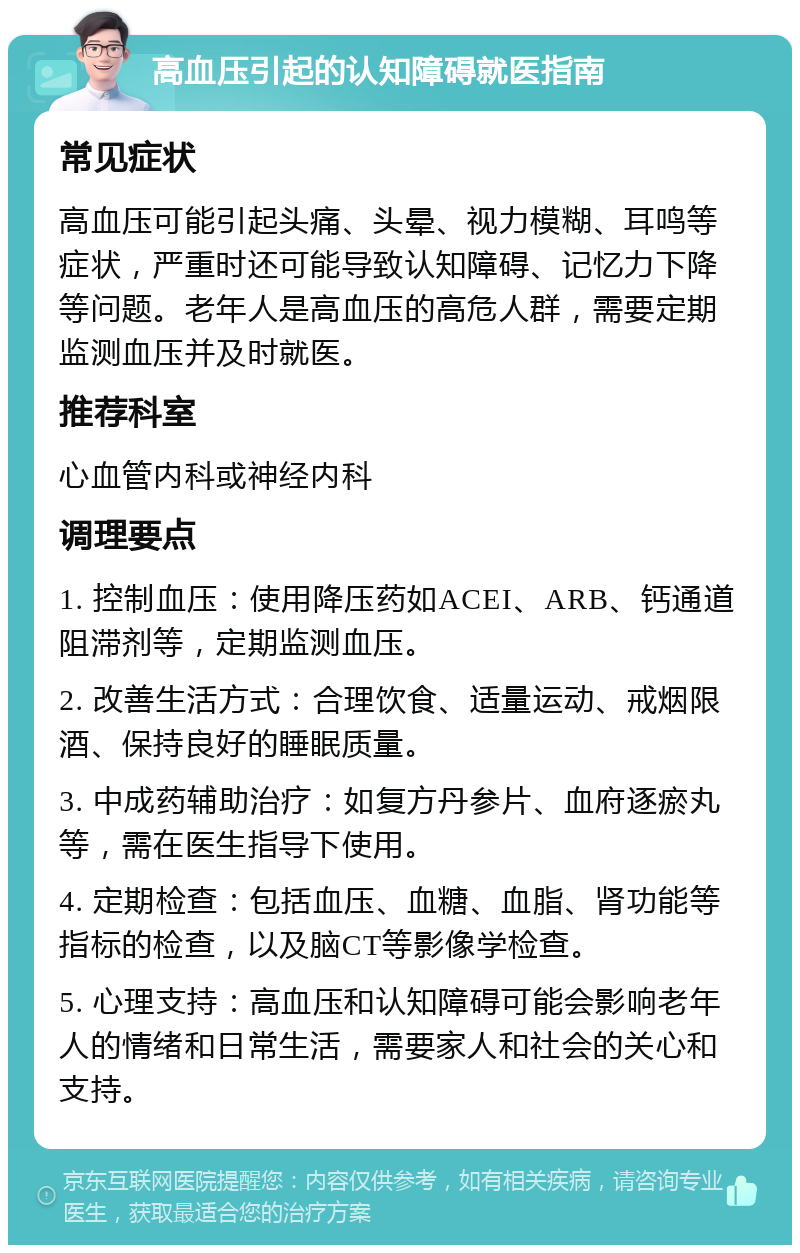 高血压引起的认知障碍就医指南 常见症状 高血压可能引起头痛、头晕、视力模糊、耳鸣等症状，严重时还可能导致认知障碍、记忆力下降等问题。老年人是高血压的高危人群，需要定期监测血压并及时就医。 推荐科室 心血管内科或神经内科 调理要点 1. 控制血压：使用降压药如ACEI、ARB、钙通道阻滞剂等，定期监测血压。 2. 改善生活方式：合理饮食、适量运动、戒烟限酒、保持良好的睡眠质量。 3. 中成药辅助治疗：如复方丹参片、血府逐瘀丸等，需在医生指导下使用。 4. 定期检查：包括血压、血糖、血脂、肾功能等指标的检查，以及脑CT等影像学检查。 5. 心理支持：高血压和认知障碍可能会影响老年人的情绪和日常生活，需要家人和社会的关心和支持。