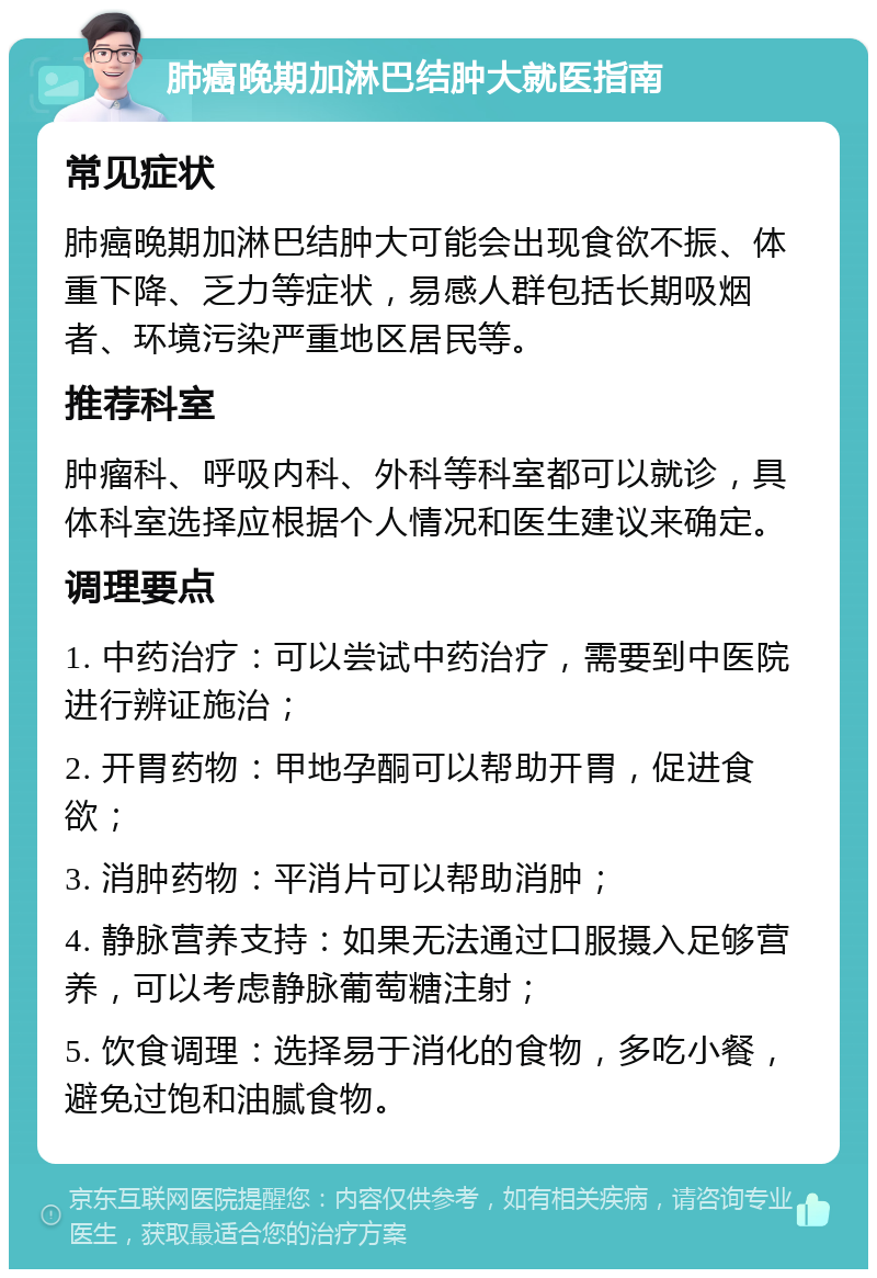 肺癌晚期加淋巴结肿大就医指南 常见症状 肺癌晚期加淋巴结肿大可能会出现食欲不振、体重下降、乏力等症状，易感人群包括长期吸烟者、环境污染严重地区居民等。 推荐科室 肿瘤科、呼吸内科、外科等科室都可以就诊，具体科室选择应根据个人情况和医生建议来确定。 调理要点 1. 中药治疗：可以尝试中药治疗，需要到中医院进行辨证施治； 2. 开胃药物：甲地孕酮可以帮助开胃，促进食欲； 3. 消肿药物：平消片可以帮助消肿； 4. 静脉营养支持：如果无法通过口服摄入足够营养，可以考虑静脉葡萄糖注射； 5. 饮食调理：选择易于消化的食物，多吃小餐，避免过饱和油腻食物。