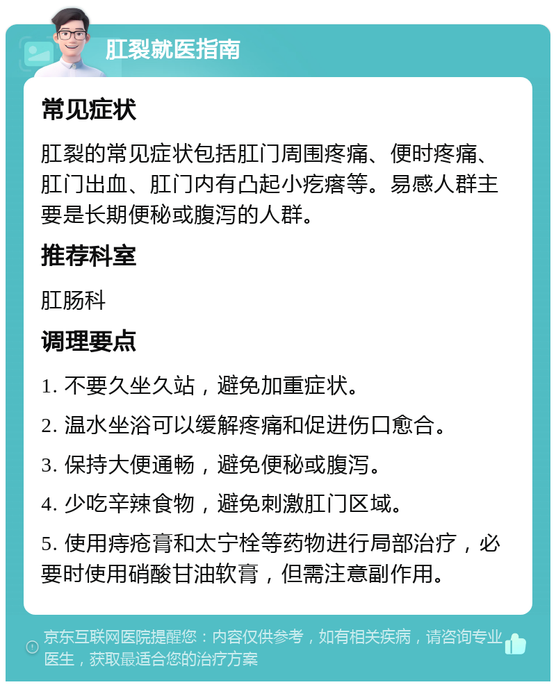 肛裂就医指南 常见症状 肛裂的常见症状包括肛门周围疼痛、便时疼痛、肛门出血、肛门内有凸起小疙瘩等。易感人群主要是长期便秘或腹泻的人群。 推荐科室 肛肠科 调理要点 1. 不要久坐久站，避免加重症状。 2. 温水坐浴可以缓解疼痛和促进伤口愈合。 3. 保持大便通畅，避免便秘或腹泻。 4. 少吃辛辣食物，避免刺激肛门区域。 5. 使用痔疮膏和太宁栓等药物进行局部治疗，必要时使用硝酸甘油软膏，但需注意副作用。