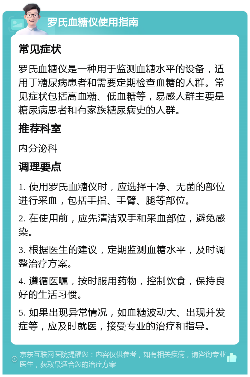 罗氏血糖仪使用指南 常见症状 罗氏血糖仪是一种用于监测血糖水平的设备，适用于糖尿病患者和需要定期检查血糖的人群。常见症状包括高血糖、低血糖等，易感人群主要是糖尿病患者和有家族糖尿病史的人群。 推荐科室 内分泌科 调理要点 1. 使用罗氏血糖仪时，应选择干净、无菌的部位进行采血，包括手指、手臂、腿等部位。 2. 在使用前，应先清洁双手和采血部位，避免感染。 3. 根据医生的建议，定期监测血糖水平，及时调整治疗方案。 4. 遵循医嘱，按时服用药物，控制饮食，保持良好的生活习惯。 5. 如果出现异常情况，如血糖波动大、出现并发症等，应及时就医，接受专业的治疗和指导。