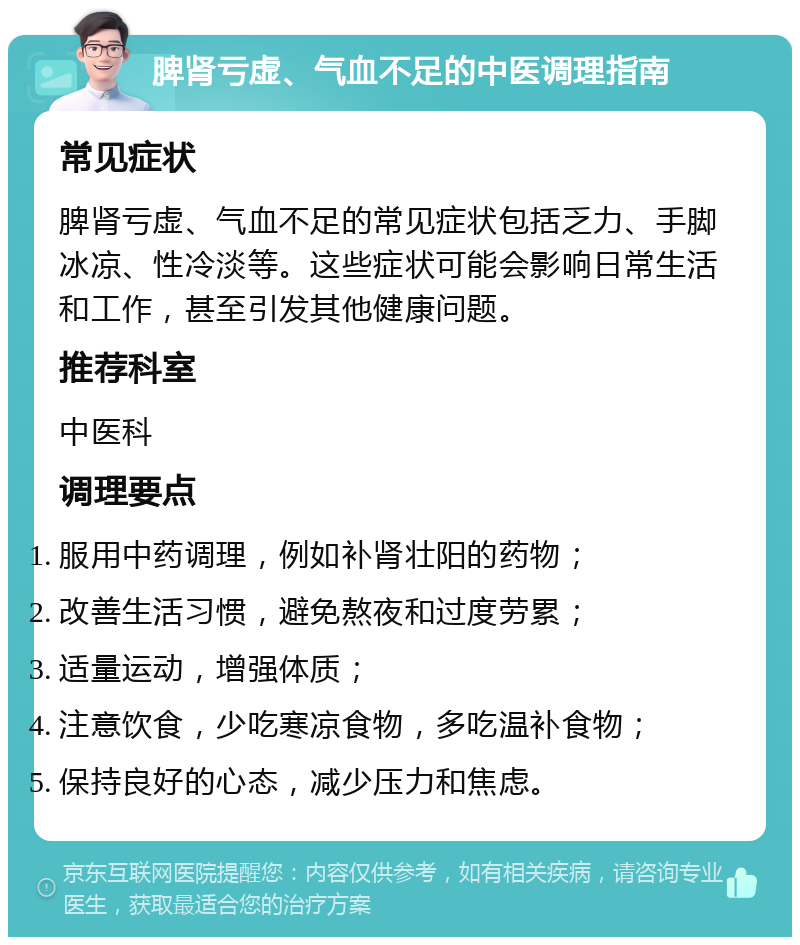 脾肾亏虚、气血不足的中医调理指南 常见症状 脾肾亏虚、气血不足的常见症状包括乏力、手脚冰凉、性冷淡等。这些症状可能会影响日常生活和工作，甚至引发其他健康问题。 推荐科室 中医科 调理要点 服用中药调理，例如补肾壮阳的药物； 改善生活习惯，避免熬夜和过度劳累； 适量运动，增强体质； 注意饮食，少吃寒凉食物，多吃温补食物； 保持良好的心态，减少压力和焦虑。