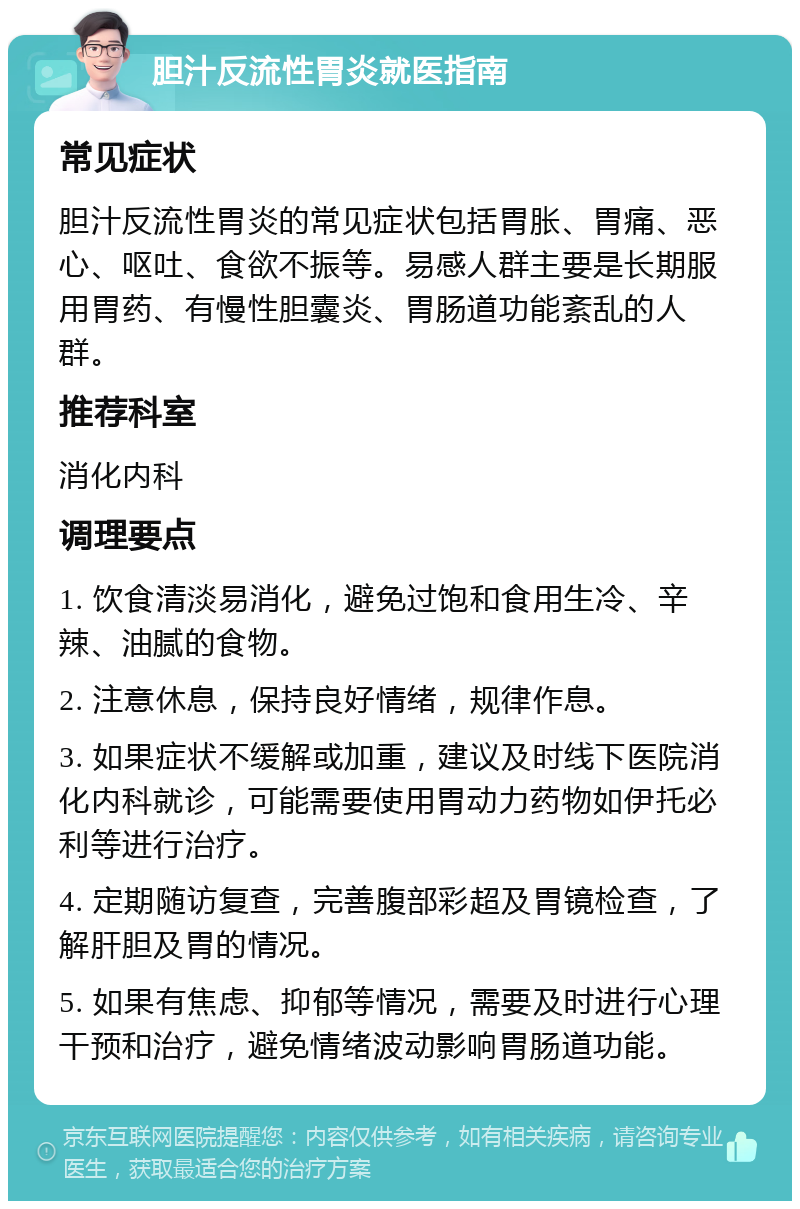 胆汁反流性胃炎就医指南 常见症状 胆汁反流性胃炎的常见症状包括胃胀、胃痛、恶心、呕吐、食欲不振等。易感人群主要是长期服用胃药、有慢性胆囊炎、胃肠道功能紊乱的人群。 推荐科室 消化内科 调理要点 1. 饮食清淡易消化，避免过饱和食用生冷、辛辣、油腻的食物。 2. 注意休息，保持良好情绪，规律作息。 3. 如果症状不缓解或加重，建议及时线下医院消化内科就诊，可能需要使用胃动力药物如伊托必利等进行治疗。 4. 定期随访复查，完善腹部彩超及胃镜检查，了解肝胆及胃的情况。 5. 如果有焦虑、抑郁等情况，需要及时进行心理干预和治疗，避免情绪波动影响胃肠道功能。