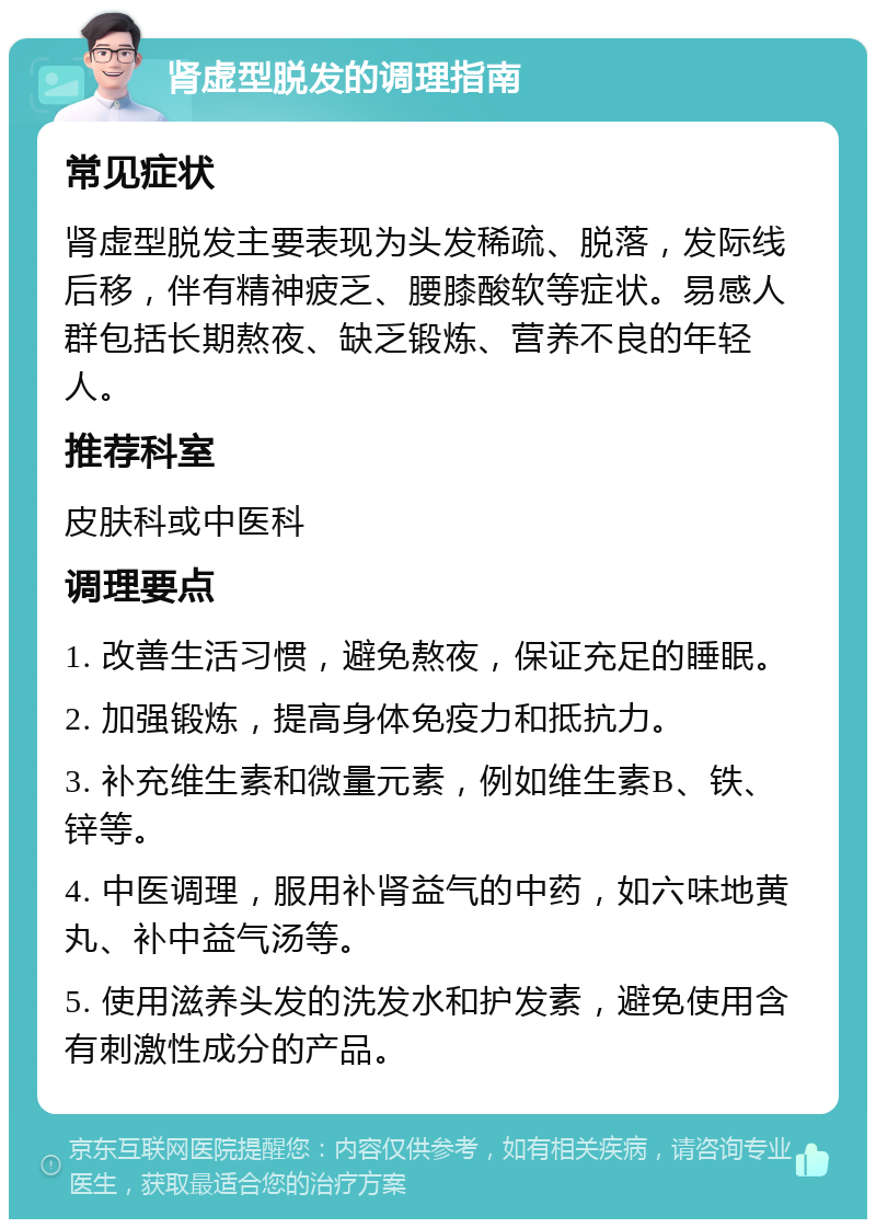 肾虚型脱发的调理指南 常见症状 肾虚型脱发主要表现为头发稀疏、脱落，发际线后移，伴有精神疲乏、腰膝酸软等症状。易感人群包括长期熬夜、缺乏锻炼、营养不良的年轻人。 推荐科室 皮肤科或中医科 调理要点 1. 改善生活习惯，避免熬夜，保证充足的睡眠。 2. 加强锻炼，提高身体免疫力和抵抗力。 3. 补充维生素和微量元素，例如维生素B、铁、锌等。 4. 中医调理，服用补肾益气的中药，如六味地黄丸、补中益气汤等。 5. 使用滋养头发的洗发水和护发素，避免使用含有刺激性成分的产品。