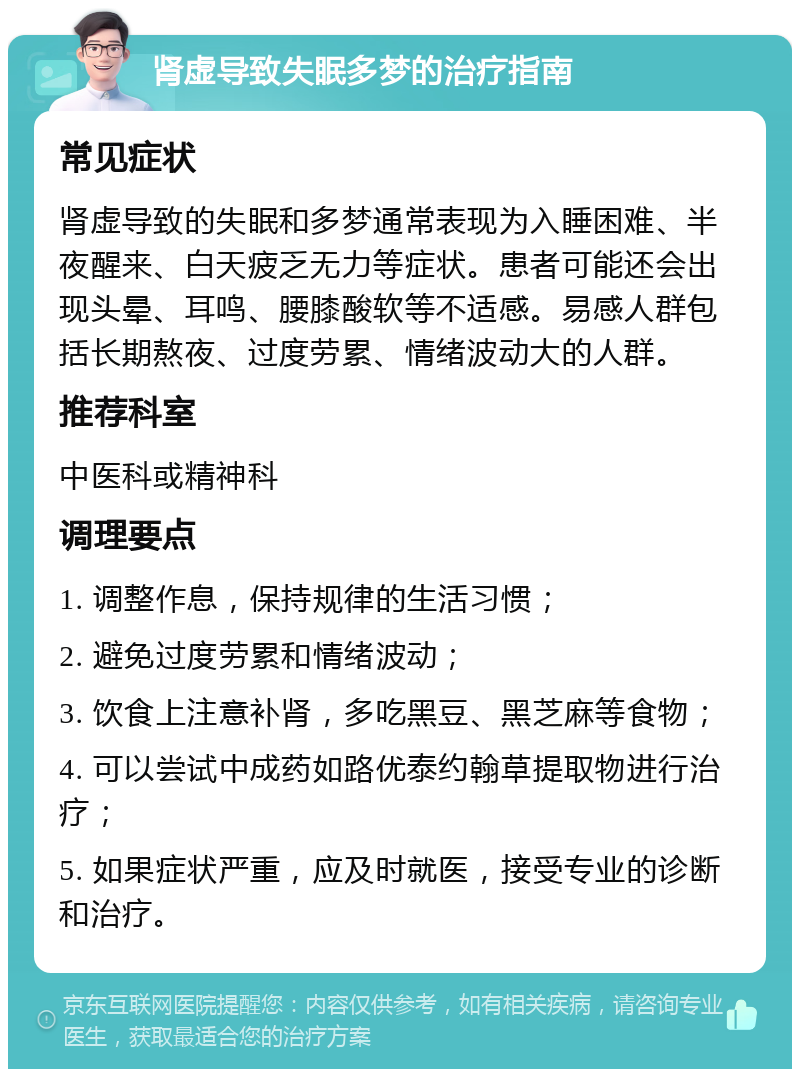 肾虚导致失眠多梦的治疗指南 常见症状 肾虚导致的失眠和多梦通常表现为入睡困难、半夜醒来、白天疲乏无力等症状。患者可能还会出现头晕、耳鸣、腰膝酸软等不适感。易感人群包括长期熬夜、过度劳累、情绪波动大的人群。 推荐科室 中医科或精神科 调理要点 1. 调整作息，保持规律的生活习惯； 2. 避免过度劳累和情绪波动； 3. 饮食上注意补肾，多吃黑豆、黑芝麻等食物； 4. 可以尝试中成药如路优泰约翰草提取物进行治疗； 5. 如果症状严重，应及时就医，接受专业的诊断和治疗。